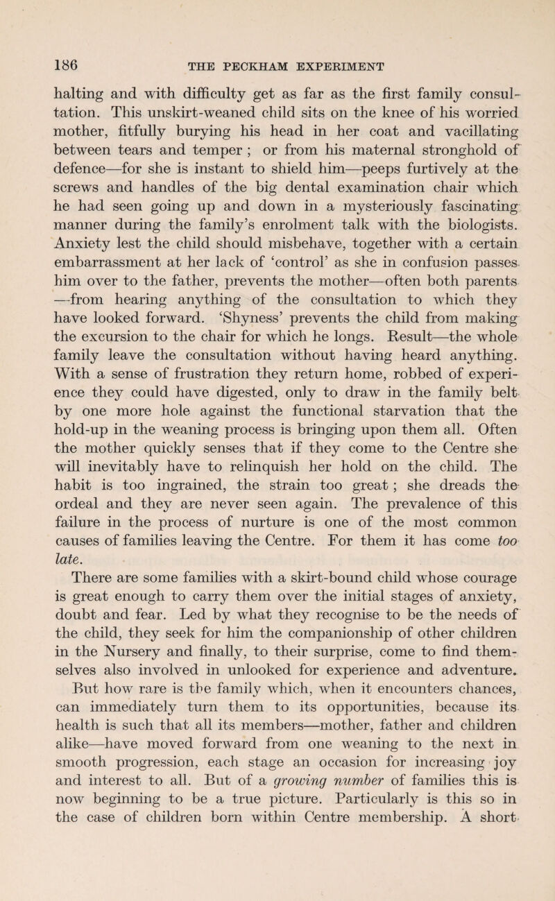 halting and with difficulty get as far as the first family consul¬ tation. This nnskirt-weaned child sits on the knee of his worried mother, fitfully burying his head in her coat and vacillating between tears and temper ; or from his maternal stronghold of defence—for she is instant to shield him—peeps furtively at the screws and handles of the big dental examination chair which he had seen going up and down in a mysteriously fascinating manner during the family’s enrolment talk with the biologists. Anxiety lest the child should misbehave, together with a certain embarrassment at her lack of ‘control’ as she in confusion passes him over to the father, prevents the mother—often both parents —from hearing anything of the consultation to which they have looked forward. ‘Shyness’ prevents the child from making the excursion to the chair for which he longs. Result—the whole family leave the consultation without having heard anything. With a sense of frustration they return home, robbed of experi¬ ence they could have digested, only to draw in the family belt by one more hole against the functional starvation that the hold-up in the weaning process is bringing upon them all. Often the mother quickly senses that if they come to the Centre she will inevitably have to relinquish her hold on the child. The habit is too ingrained, the strain too great; she dreads the ordeal and they are never seen again. The prevalence of this failure in the process of nurture is one of the most common causes of families leaving the Centre. For them it has come too late. There are some families with a skirt-bound child whose courage is great enough to carry them over the initial stages of anxiety, doubt and fear. Led by what they recognise to be the needs of the child, they seek for him the companionship of other children in the Nursery and finally, to their surprise, come to find them¬ selves also involved in unlooked for experience and adventure. But how rare is tbe family which, when it encounters chances, can immediately turn them to its opportunities, because its health is such that all its members—mother, father and children alike—have moved forward from one weaning to the next in smooth progression, each stage an occasion for increasing joy and interest to all. But of a growing number of families this is now beginning to be a true picture. Particularly is this so in the case of children born within Centre membership. A short