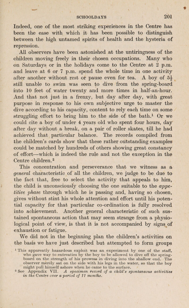 Indeed, one of the most striking experiences in the Centre has been the ease with which it has been possible to distinguish between the high untamed spirits of health and the hysteria of repression. All observers have been astonished at the untiringness of the children moving freely in their chosen occupations. Many who on Saturdays or in the holidays come to the Centre at 2 p.m. and leave at 6 or 7 p.m. spend the whole time in one activity after another without rest or pause even for tea. A boy of still unable to swim was seen to dive from the spring-board into 10 feet of water twenty and more times in half-an-hour. And that not just in a frenzy, but day after day, with great purpose in response to his own subjective urge to master the dive according to his capacity, content to rely each time on some struggling effort to bring him to the side of the bath.1 Or we could cite a boy of under 4 years old who spent four hours, day after day without a break, on a pair of roller skates, till he had achieved that particular balance. The records compiled from the children’s cards show that these rather outstanding examples could be matched by hundreds of others showing great constancy of effort—which is indeed the rufe and not the exception in the Centre children.2 This concentration and perseverance that we witness as a general characteristic of all the children, we judge to be due to the fact that, free to select the activity that appeals to him, the child is unconsciously choosing the one suitable to the appe¬ titive phase through which he is passing and, having so chosen, gives without stint his whole attention and effort until his poten¬ tial capacity for that particular co-ordination is fully resolved into achievement. Another general characteristic of such sus¬ tained spontaneous action that may seem strange from a physio¬ logical point of view, is that it is not accompanied by signs of exhaustion or fatigue. We did not in the beginning plan the children’s activities on the basis we have just described but attempted to form groups 1 This apparently hazardous exploit was an experiment by one of the staff, who gave way to entreaties by the boy to be allowed to dive off the spring¬ board on the strength of his prowess in diving into the shallow end. The observer merely sat on the side with his legs in the water, so that the boy might pull himself ashore when he came to the surface. 2 See Appendix VII. A specimen record of a child's spontaneous activities in the Centre over a period of 11 months.