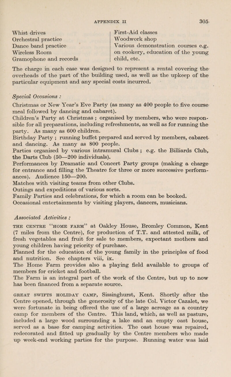 Whist drives Orchestral practice Dance band practice Wireless Room Gramophone and records First-Aid classes Woodwork shop Various demonstration courses e.g. on cookery, education of the young child, etc. The charge in each case was designed to represent a rental covering the overheads of the part of the building used, as well as the upkeep of the particular equipment and any special costs incurred. Special Occasions : Christmas or New Year’s Eve Party (as many as 400 people to five course meal followed by dancing and cabaret). Children’s Party at Christmas ; organised by members, who were respon¬ sible for all preparations, including refreshments, as well as for running the party. As many as 600 children. Birthday Party ; running buffet prepared and served by members, cabaret and dancing. As many as 800 people. Parties organised by various intramural Clubs ; e.g. the Billiards Club,, the Darts Club (50—200 individuals). Performances by Dramatic and Concert Party groups (making a charge for entrance and filling the Theatre for three or more successive perform¬ ances). Audience 150—200. Matches with visiting teams from other Clubs. Outings and expeditions of various sorts. Family Parties and celebrations, for which a room can be booked. Occasional entertainments by visiting players, dancers, musicians. Associated Activities : the centre “home farm” at Oakley House, Bromley Common, Kent (7 miles from the Centre), for production of T.T. and attested milk, of fresh vegetables and fruit for sale to members, expectant mothers and young children having priority of purchase. Planned for the education of the young family in the principles of food and nutrition. See chapters viii, ix. The Home Farm provides also a playing field available to groups of members for cricket and football. The Farm is an integral part of the work of the Centre, but up to now has been financed from a separate source. great swifts holiday camp, Sissinghurst, Kent. Shortly after the Centre opened, through the generosity of the late Col. Victor Cazalet, we were fortunate in being offered the use of a large acreage as a country camp for members of the Centre. This land, which, as well as pasture, included a large wood surrounding a lake and an empty oast house, served as a base for camping activities. The oast house was repaired, redecorated and fitted up gradually by the Centre members who made up week-end working parties for the purpose. Running water was laid