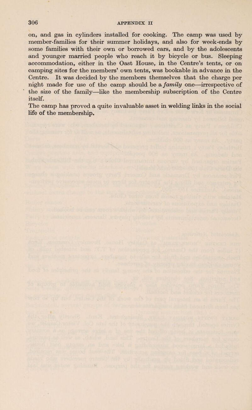 on, and gas in cylinders installed for cooking. The camp was used by member-families for their summer holidays, and also for week-ends by some families with their own or borrowed cars, and by the adolescents and younger married people who reach it by bicycle or bus. Sleeping accommodation, either in the Oast House, in the Centre’s tents, or on camping sites for the members’ own tents, was bookable in advance in the Centre. It was decided by the members themselves that the charge per night made for use of the camp should be a family one—irrespective of the size of the family—like the membership subscription of the Centre itself. The camp has proved a quite invaluable asset in welding links in the social life of the membership.