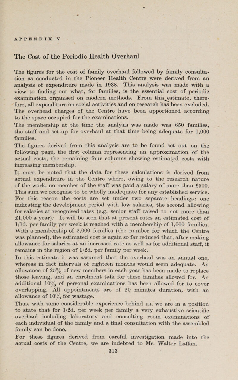 The Cost of the Periodic Health Overhaul The figures for the cost of family overhaul followed by family consulta¬ tion as conducted in the Pioneer Health Centre were derived from an analysis of expenditure made in 1938. This analysis was made with a view to finding out what, for families, is the essential cost of periodic examination organised on modern methods. From thiswestimate, there¬ fore, all expenditure on social activities and on research has been excluded. The overhead charges of the Centre have been apportioned according to the space occupied for the examinations. The membership at the time the analysis was made was 650 families, the staff and set-up for overhaul at that time being adequate for 1,000 families. The figures derived from this analysis are to be found set out on the following page, the first column representing an approximation of the actual costs, the remaining four columns showing estimated costs with increasing membership. It must be noted that the data for these calculations is derived from actual expenditure in the Centre where, owing to the research nature of the work, no member of the staff was paid a salary of more than £500. This sum we recognise to be wholly inadequate for any established service. For this reason the costs are set under two separate headings: one indicating the development period with low salaries, the second allowing for salaries at recognised rates (e.g. senior staff raised to not more than £1,000 a year); It will be seen that at present rates an estimated cost of 1/ld. per family per week is reached with a membership of 1,000 families. With a membership of 2,000 families (the number for which the Centre was planned), the estimated cost is again so far reduced that, after making allowance for salaries at an increased rate as well as for additional staff, it remains in the region of l/2d. per family per week. In this estimate it was assumed that the overhaul was an annual one, whereas in fact intervals of eighteen months would seem adequate. An allowance of 25% of new members in each year has been made to replace those leaving, and an enrolment talk for these families allowed for. An additional 10% of personal examinations has been allowed for to cover overlapping. All appointments are of 20 minutes duration, with an allowance of 10% for wastage. Thus, with some considerable experience behind us, we are in a position to state that for l/2d. per week per family a very exhaustive scientific overhaul including laboratory and consulting room examinations of each individual of the family and a final consultation with the assembled family can be done. For these figures derived from careful investigation made into the actual costs of the Centre, we are indebted to Mr. Walter Laffan.