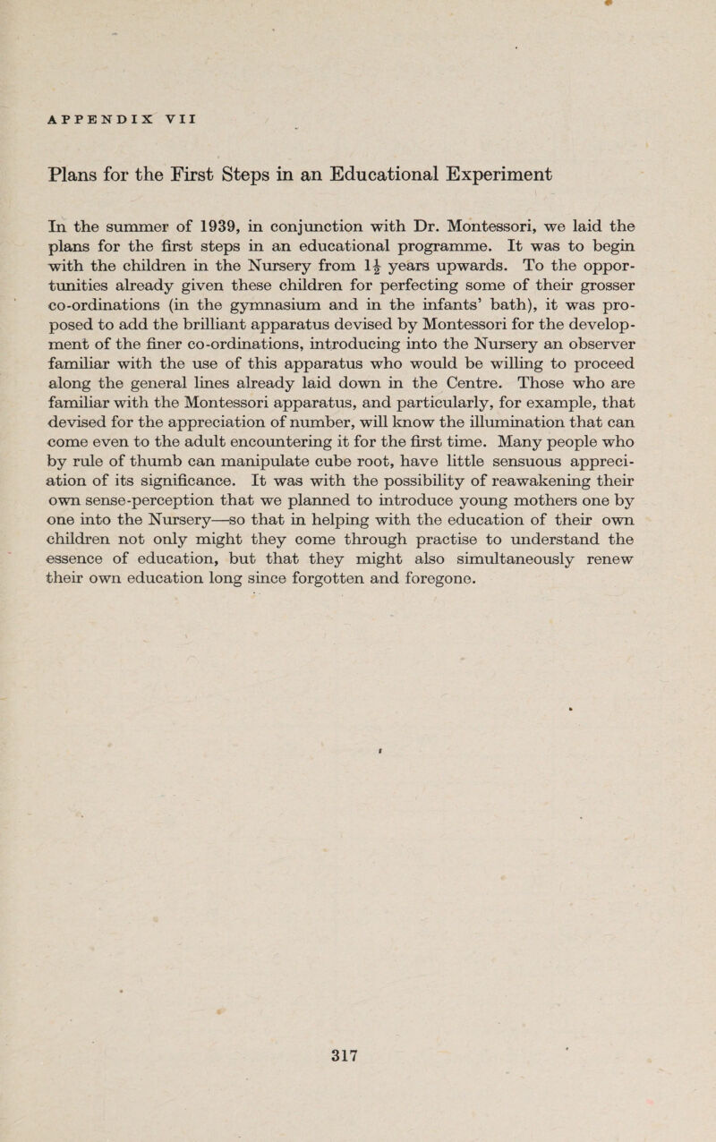 Plans for the First Steps in an Educational Experiment In the summer of 1939, in conjunction with Dr. Montessori, we laid the plans for the first steps in an educational programme. It was to begin with the children in the Nursery from years upwards. To the oppor¬ tunities already given these children for perfecting some of their grosser co-ordinations (in the gymnasium and in the infants’ bath), it was pro¬ posed to add the brilliant apparatus devised by Montessori for the develop¬ ment of the finer co-ordinations, introducing into the Nursery an observer familiar with the use of this apparatus who would be willing to proceed along the general lines already laid down in the Centre. Those who are familiar with the Montessori apparatus, and particularly, for example, that devised for the appreciation of number, will know the illumination that can come even to the adult encountering it for the first time. Many people who by rule of thumb can manipulate cube root, have little sensuous appreci¬ ation of its significance. It was with the possibility of reawakening their own sense-perception that we planned to introduce young mothers one by one into the Nursery—so that in helping with the education of their own children not only might they come through practise to understand the essence of education, but that they might also simultaneously renew their own education long since forgotten and foregone. I