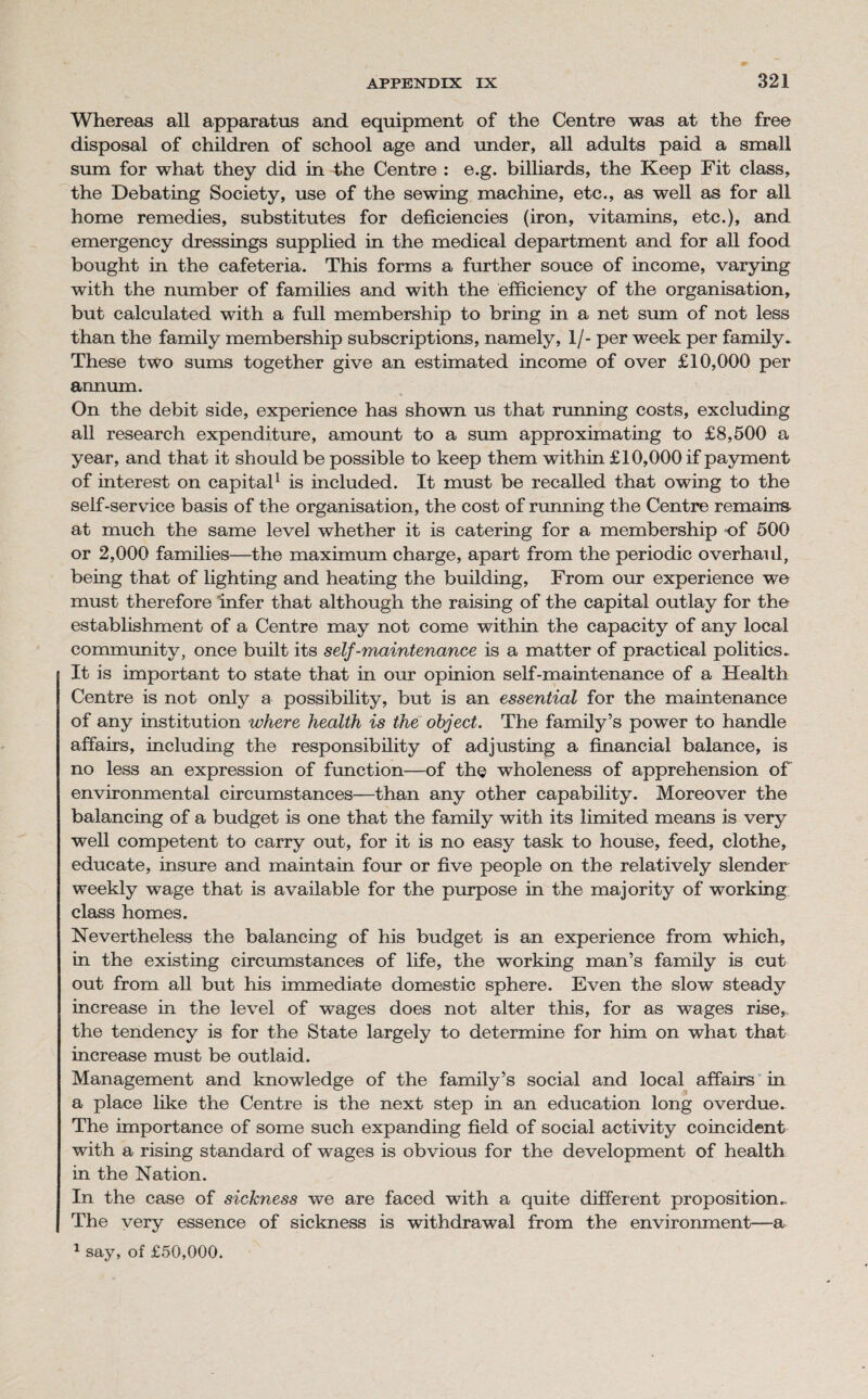 Whereas all apparatus and equipment of the Centre was at the free disposal of children of school age and under, all adults paid a small sum for what they did in the Centre : e.g. billiards, the Keep Fit class, the Debating Society, use of the sewing machine, etc., as well as for all home remedies, substitutes for deficiencies (iron, vitamins, etc.), and emergency dressings supplied in the medical department and for all food bought in the cafeteria. This forms a further souce of income, varying with the number of families and with the efficiency of the organisation, but calculated with a full membership to bring in a net sum of not less than the family membership subscriptions, namely, 1/- per week per family. These two sums together give an estimated income of over £10,000 per annum. On the debit side, experience has shown us that running costs, excluding all research expenditure, amount to a sum approximating to £8,500 a year, and that it should be possible to keep them within £10,000 if payment of interest on capital1 is included. It must be recalled that owing to the self-service basis of the organisation, the cost of running the Centre remains at much the same level whether it is catering for a membership of 500 or 2,000 families—the maximum charge, apart from the periodic overhaul, being that of lighting and heating the building, From our experience we must therefore infer that although the raising of the capital outlay for the establishment of a Centre may not come within the capacity of any local community, once built its self-maintenance is a matter of practical politics. It is important to state that in our opinion self-maintenance of a Health Centre is not only a possibility, but is an essential for the maintenance of any institution where health is the object. The family’s power to handle affairs, including the responsibility of adjusting a financial balance, is no less an expression of function—of the wholeness of apprehension of environmental circumstances—than any other capability. Moreover the balancing of a budget is one that the family with its limited means is very well competent to carry out, for it is no easy task to house, feed, clothe, educate, insure and maintain four or five people on the relatively slender weekly wage that is available for the purpose in the majority of working class homes. Nevertheless the balancing of his budget is an experience from which, in the existing circumstances of life, the working man’s family is cut out from all but his immediate domestic sphere. Even the slow steady increase in the level of wages does not alter this, for as wages rise, the tendency is for the State largely to determine for him on what that increase must be outlaid. Management and knowledge of the family’s social and local affairs in a place like the Centre is the next step in an education long overdue. The importance of some such expanding field of social activity coincident with a rising standard of wages is obvious for the development of health in the Nation. In the case of sickness we are faced with a quite different proposition.. The very essence of sickness is withdrawal from the environment—a 1 say, of £50,000.