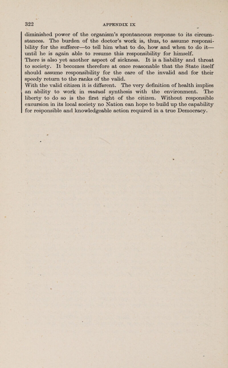 diminished power of the organism’s spontaneous response to its circum¬ stances. The burden of the doctor’s work is, thus, to assume responsi¬ bility for the sufferer—to tell him what to do, how and when to do it— until he is again able to resume this responsibility for himself. There is also yet another aspect of sickness. It is a liability and threat to society. It becomes therefore at once reasonable that the State itself should assume responsibility for the care of the invalid and for their speedy return to the ranks of the valid. With the valid citizen it is different. The very definition of health implies an ability to work in mutual synthesis with the environment. The liberty to do so is the first right of the citizen. Without responsible excursion in its local society no Nation can hope to build up the capability for responsible and knowledgeable action required in a true Democracy.