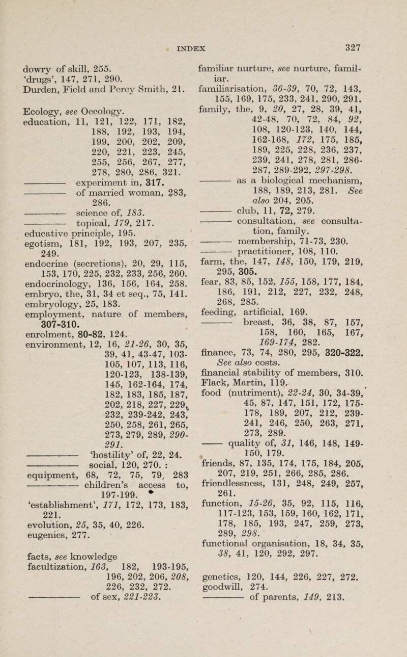 dowry of skill, 255. ‘drugs’, 147, 271, 290. Durden, Field and Percy Smith, 21. Ecology, see Oecology. education, 11, 121, 122, 171, 182, 188, 192, 193, 194, 199, 200, 202, 209, 220, 221, 223, 245, 255, 256, 267, 277, 278, 280, 286, 321. - experiment in, 317. - of married woman, 283, 286. - science of, 183. - topical, 179, 217. educative principle, 195. egotism, 181, 192, 193, 207, 235, 249. endocrine (secretions), 20, 29, 115, 153, 170, 225, 232, 233, 256, 260. endocrinology, 136, 156, 164, 258. embryo, the, 31, 34 et seq., 75, 141. embryology, 25, 183. employment, nature of members, 307-310. enrolment, 80-82, 124. environment, 12, 16, 21-26, 30, 35, 39, 41, 43-47, 103- 105, 107, 113, 116, 120-123, 138-139, 145, 162-164, 174, 182, 183, 185, 187, 202, 218, 227, 229^ 232, 239-242, 243, 250, 258, 261, 265, 273, 279, 289, 290- 291. - ‘hostility’ of, 22, 24. - social, 120, 270. : equipment, 68, 72, 75, 79, 283 - children’s access to, 197-199. * ‘establishment’, 171, 172, 173, 183, 221. evolution, 25, 35, 40, 226. eugenics, 277. facts, see knowledge facultization, 163, 182, 193-195, 196, 202, 206, 208, 226, 232, 272. - of sex, 221-223. familiar nurture, see nurture, famil¬ iar. familiarisation, 36-39, 70, 72, 143, 155, 169, 175, 233, 241, 290, 291. family, the, 9, 20, 27, 28, 39, 41, 42-48, 70, 72, 84, 92, 108, 120-123, 140, 144, 162-168, 172, 175, 185, 189, 225, 228, 236, 237, 239, 241, 278, 281, 286- 287, 289-292, 297-298. - as a biological mechanism, 188, 189, 213, 281. See also 204, 205. - club, 11, 72, 279. —- consultation, see consulta¬ tion, family. -membership, 71-73, 230. - practitioner, 108, 110. farm, the, 147, 148, 150, 179, 219, 295, 305. fear, 83, 85, 152, 155, 158, 177, 184, 186, 191, 212, 227, 232, 248, 268, 285. feeding, artificial, 169. - breast, 36, 38, 87, 157, 158, 160, 165, 167, 169-174, 282. finance, 73, 74, 280, 295, 320-322. See also costs. financial stability of members, 310. Flack, Martin, 119. food (nutriment), 22-24, 30, 34-39, 45, 87, 147, 151, 172, 175- 178, 189, 207, 212, 239- 241, 246, 250, 263, 271, 273, 289. - quality of, 31, 146, 148, 149- 150, 179. friends, 87, 135, 174, 175, 184, 205, 207, 219, 251, 266, 285, 286. friendlessness, 131, 248, 249, 257, 261. function, 15-26, 35, 92, 115, 116, 117-123, 153, 159, 160, 162, 171, 178, 185, 193, 247, 259, 273, 289, 298. functional organisation, 18, 34, 35, 38, 41, 120, 292, 297. genetics, 120, 144, 226, 227, 272. goodwill, 274. ■- of parents, 149, 213.