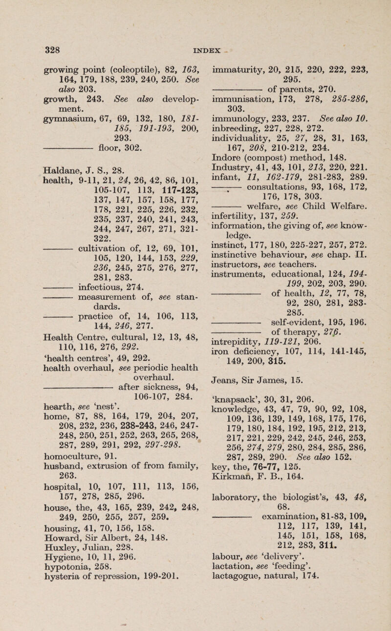 growing point (coleoptile), 82, 163, 164, 179, 188, 239, 240, 250. See also 203. growth, 243. See also develop¬ ment. gymnasium, 67, 69, 132, 180, 181- 185, 191-193, 200, 293. - floor, 302. Haldane, J. S., 28. health, 9-11, 21, 24, 26, 42, 86, 101, 105-107, 113, 117-123, 137, 147, 157, 158, 177, 178, 221, 225, 226, 232, 235, 237, 240, 241, 243, 244, 247, 267, 271, 321- 322. - cultivation of, 12, 69, 101, 105, 120, 144, 153, 229, 236, 245, 275, 276, 277, 281, 283. - infectious, 274. - measurement of, see stan¬ dards. - practice of, 14, 106, 113, 144, 246, 277. Health Centre, cultural, 12, 13, 48, 110, 116, 276, 292. ‘health centres’, 49, 292. health overhaul, see periodic health overhaul. - after sickness, 94, 106-107, 284. hearth, see ‘nest’. home, 87, 88, 164, 179, 204, 207, 208, 232, 236, 238-243, 246, 247- 248, 250, 251, 252, 263, 265, 268, 287, 289, 291, 292, 297-298. homoculture, 91. husband, extrusion of from family, 263. hospital, 10, 107, 111, 113, 156, 157, 278, 285, 296. house, the, 43, 165, 239, 242, 248, 249, 250, 255, 257, 259. housing, 41, 70, 156, 158. Howard, Sir Albert, 24, 148. Huxley, Julian, 228. Hygiene, 10, 11, 296. hypotonia, 258. hysteria of repression, 199-201. immaturity, 20, 215, 220, 222, 223, 295. —- of parents, 270. immunisation, 173, 278, 285-286, 303. immunology, 233, 237. See also 10. inbreeding, 227, 228, 272. individuality, 25, 27, 28, 31, 163, 167, 208, 210-212, 234. Indore (compost) method, 148. Industry, 41, 43, 101, 213, 220, 221. infant, 11, 162-179, 281-283, 289. - consultations, 93, 168, 172, 176, 178, 303. - welfare, see Child Welfare. infertility, 137, 259. information, the giving of, see know¬ ledge. instinct, 177, 180, 225-227, 257, 272. instinctive behaviour, see chap. II. instructors, see teachers, instruments, educational, 124, 194- 199, 202, 203, 290. - of health, 12, 77, 78, 92, 280, 281, 283- 285. - self-evident, 195, 196. - of therapy, 27p. intrepidity, 119-121, 206. iron deficiency, 107, 114, 141-145, 149, 200, 315. Jeans, Sir James, 15. ‘knapsack’, 30, 31, 206. knowledge, 43, 47, 79, 90, 92, 108, 109, 136, 139, 149, 168, 175, 176, 179, 180, 184, 192, 195, 212, 213, 217, 221, 229, 242, 245, 246, 253, 256, 274, 279, 280, 284, 285, 286, 287, 289, 290. See also 152. key, the, 76-77, 125. Kirkman, F. B., 164. laboratory, the biologist’s, 43, 48, 68. - examination, 81-83, 109, 112, 117, 139, 141, 145, 151, 158, 168, 212, 283, 311. labour, see ‘delivery’, lactation, see ‘feeding’, lactagogue, natural, 174.