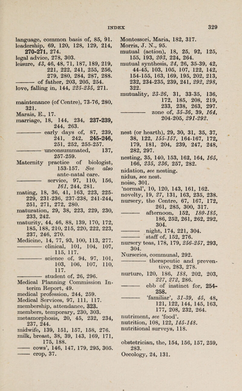 INDEX language, common basis of, 85, 91. leadership, 69, 120, 128, 129, 214, 270-271, 274. legal advice, 278, 303. leisure, 43, 46, 48, 71, 187, 189, 219, 221, 222, 241, 255, 256, 279, 280, 284, 287, 288. - of father, 203, 205, 254. love, falling in, 144, 225-235, 271. maintenance (of Centre), 73-76, 280, 321. Marais, E., 17. marriage, 18, 144, 234, 237-239, 244, 263. - early days of, 87, 239, 241, 242, 245-246, 251, 252, 255-257. - unconsummated, 137, 257-259. Maternity practice of biologist, 153-157. See also ante-natal care. - service, 97, 110, 156, 161, 244, 281. mating, 18, 36, 41, 163, 223, 225- 229, 231-236, 237-238, 241-244, 251, 271, 272, 280. maturation, 29, 38, 223, 229, 230, 233, 242. maturity, 44, 46, 88, 139, 170, 172, 185, 188, 210, 215, 220, 222, 223, 237, 246, 270. Medicine, 14, 77, 93, 100, 113, 277. - clinical, 101, 104, 107, 115, 117. - science of, 94, 97, 101, 103, 106, 107, 110, 117. - student of, 26, 296. Medical Planning Commission In¬ terim Report, 49. medical profession, 244, 259. Medical Services, 97, 111, 117. membership, attendance, 323. members, temporary, 230, 303. metamorphosis, 20, 45, 232, 234, 237, 244. midwife, 139, 151, 157, 158, 276. milk, breast, 38, 39, 143, 169, 171, 175, 188. - cows’, 146, 147, 179, 295, 305. - crop, 37. 329 Montessori, Maria, 182, 317. Morris, J. N., 95. mutual (action), 18, 25, 92, 125, 155, 193, 203, 224, 264. mutual synthesis, 24, 26, 35-39, 42, 44-45, 103, 105, 107, 122, 142, 154-155, 163, 169, 195, 202, 213, 232, 234-235, 239, 241, 292, 298, 322. mutuality, 23-26, 31, 33-35, 136, 172, 185, 208, 219, 233, 238, 263, 297. - zone of, 35-36, 39, 164, 204-205, 291-292. nest (or hearth), 29, 30, 31, 35, 37, 38, 122, 155-157, 164-167, 172, 179, 181, 204, 239, 247, 248, 282, 297. nesting, 35, 140, 153, 162, 164, 165, 166, 235, 236, 257, 282. nidation, see nesting, nidus, see nest, noise, 301. ‘normal’, 10, 120, 143, 161, 162. novelty, 19, 27, 131, 163, 235, 238. nursery, the Centre, 67, 167, 172, 261, 285, 300, 317. - afternoon, 152, 180-185, 186, 252, 261, 262, 292, 304. - night, 174, 221, 304. - staff of, 152, 276. nursery teas, 178, 179, 256-257, 293, 304. Nurseries, communal, 292. - therapeutic and preven¬ tive, 283, 278. nurture, 120, 186, 188, 202, 203, 227, 272, 286. - ebb of instinct for, 254- 258 - ‘familiar’, 31-39, 45, 48, 121, 122, 144, 145, 163, 177, 208, 232, 264. nutriment, see ‘food’, nutrition, 108, 122, 145-148. nutritional surveys, 118. obstetrician, the, 154, 156, 157, 259, 283. Oecology, 24, 131.