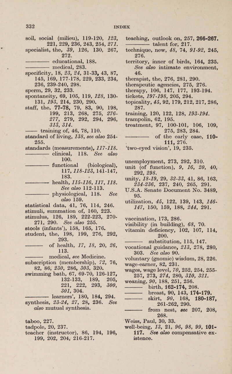 L 332 INDEX soil, social (milieu), 119-120, 123, 221, 229, 236, 243, 254, 271. specialist, the, 39, 126, 130, 267, 272. - educational, 188. - medical, 283. specificity, 18, 23, 24, 31-33, 43, 87, 145, 169, 177-178, 229, 233, 234, 236, 239-240, 298. sperm, 29, 32, 233. spontaneity, 69, 105, 119, 128, 130- 131, 193, 214, 230, 290. staff, the, 77-78, 79, 83, 90, 198, 199, 213, 268, 275, 276- 277, 279, 292, 294, 296, 313, 314. - training of, 46, 78, 110. standard of living, 138, see also 254- 255. standards (measurements), 117-118. - clinical, 118. See also 100. -- functional (biological), 117,118-123, 141-147, 183 - health, 115-116, 117, 118. See also 112-113. - physiological, 118. See also 159. statistical data, 41, 76, 114, 246. stimuli, summation of, 160, 223. stimulus, 126, 189, 222-223, 270- 271, 290. See also 255. stools (infants’), 158, 165, 176. student, the, 198, 199, 276, 292, 293. - of health, 17, 18, 20, 26, 113. - medical, see Medicine. subscription (membership), 72, 76, 82, 86, 230, 286, 303, 320. swimming bath, 67, 69-70, 126-127, 132-133, 189, 205, 221, 222, 293, 300, 301, 304. - learners’, 180, 184, 294. synthesis, 23-24, 27, 28, 236. See also mutual synthesis. taboo, 227. tadpole, 20, 237. teacher (instructor), 86, 194, 196, 199, 202, 204, 216-217. teaching, outlook on, 257, 266-267. - talent for, 217. technique, new, 48, 74, 91-92, 245, 276. territory, inner of birds, 164, 235. See also intimate environment, 46. therapist, the, 276, 281, 290. therapeutic agencies, 275, 276. therapy, 106, 147, 177, 193-194. tickets, 197-198, 205, 294. topicality, 45, 92, 179, 212, 217, 286, 287. training, 120, 122, 128, 193-194. trampolin, 62, 195. treatment, 97, 100-101, 106, 109, 275, 283, 284. - of the early case, 110- 111, 276. ‘two-eyed vision’, 19, 235. unemployment, 273, 292, 310. unit (of function), 9, 16, 20, 40, 292, 298. unity, 18-19, 29, 32-33, 41, 86, 163, 234-236, 237, 240, 265, 291. U.S.A. Senate Document No. 3489, 95. utilization, 45, 122, 139, 143, 146- 147, 150, 159, 188, 244, 291. vaccination, 173, 286. visibility (in building), 68, 70. vitamin deficiency, 102, 107, 114, 200. - substitution, 115, 147. vocational guidance, 213, 278, 280, 303. See also 90. voluntary (gnomic) wisdom, 28, 226. wage-earner, 82, 231. wages, wage level, 70, 252, 254, 255- 257, 273, 274, 280, 310, 321. weaning, 90, 188, 251, 256. - birth, 162-174, 208. - breast, 90, 143, 174-179. - skirt, 90, 168, 180-187, 261-262, 290. - from nest, see 207, 208, 268. ; Weiss, Paul, 30, 33. well-being, 13, 21, 96, 98, 99, 101- 117. See also compensative ex¬ istence.