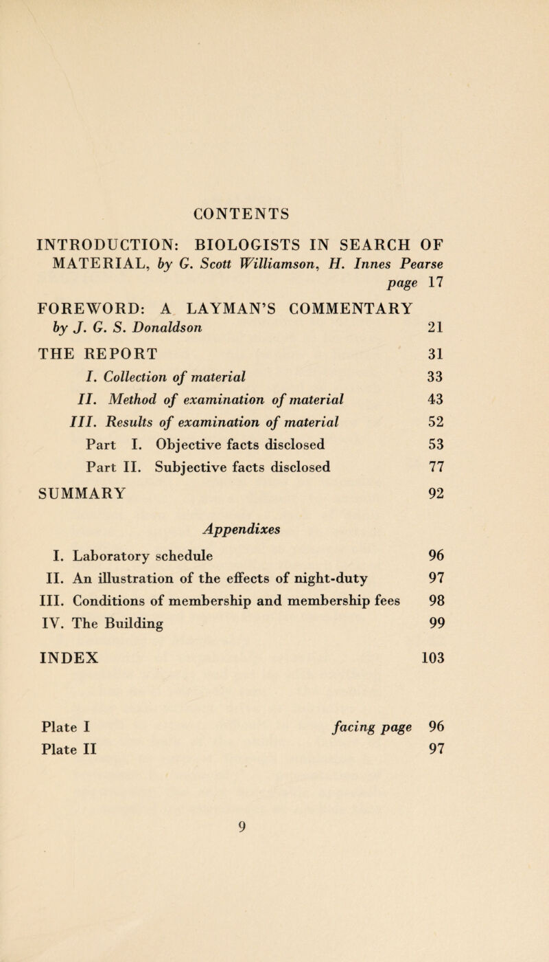 CONTENTS INTRODUCTION: BIOLOGISTS IN SEARCH OF MATERIAL, by G. Scott Williamson, H. Innes Pearse page 17 FOREWORD: A LAYMAN’S COMMENTARY by J. G. S. Donaldson 21 THE REPORT 31 I. Collection of material 33 II. Method of examination of material 43 III. Results of examination of material 52 Part I. Objective facts disclosed 53 Part II. Subjective facts disclosed 77 SUMMARY 92 Appendixes I. Laboratory schedule 96 II. An illustration of the effects of night-duty 97 III. Conditions of membership and membership fees 98 IY. The Building 99 INDEX 103 Plate I facing page 96 Plate II 97