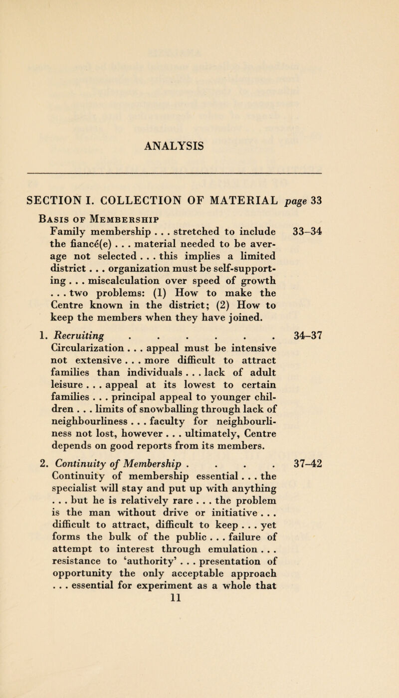 SECTION I. COLLECTION OF MATERIAL page 33 Basis of Membership Family membership . . . stretched to include 33—34 the fiance(e) . . . material needed to be aver¬ age not selected . . . this implies a limited district. . . organization must be self-support¬ ing . . . miscalculation over speed of growth . . . two problems: (1) How to make the Centre known in the district; (2) How to keep the members when they have joined. 1. Recruiting ...... 34-37 Circularization . . . appeal must be intensive not extensive . . . more difficult to attract families than individuals . . . lack of adult leisure . . . appeal at its lowest to certain families . . . principal appeal to younger chil¬ dren . . . limits of snowballing through lack of neighbourliness . . . faculty for neighbourli¬ ness not lost, however . . . ultimately. Centre depends on good reports from its members. 2. Continuity of Membership .... 37-42 Continuity of membership essential. . . the specialist will stay and put up with anything . . . but he is relatively rare . . . the problem is the man without drive or initiative . . . difficult to attract, difficult to keep . . . yet forms the bulk of the public . . . failure of attempt to interest through emulation . . . resistance to ‘authority’ . . . presentation of opportunity the only acceptable approach . . . essential for experiment as a whole that