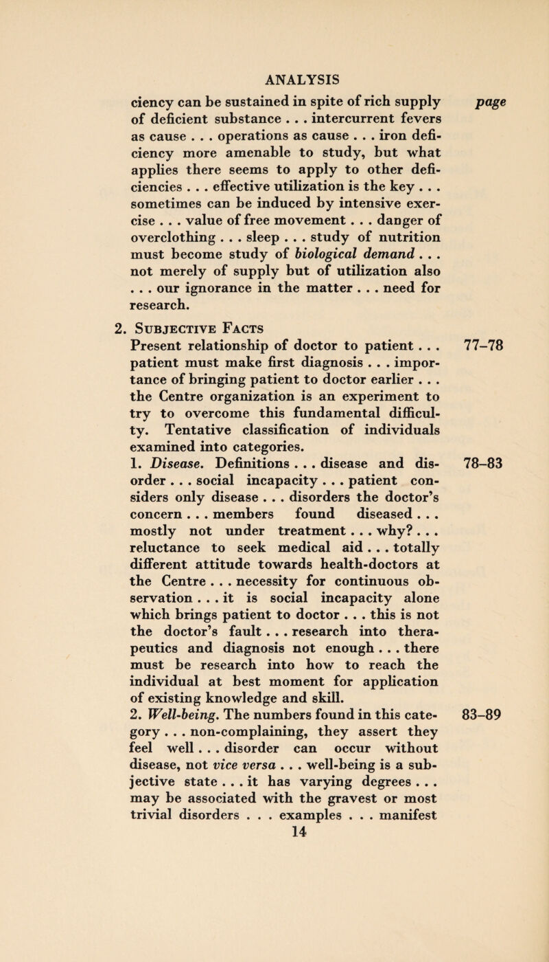 ciency can be sustained in spite of rich supply of deficient substance . . . inter current fevers as cause . . . operations as cause . . . iron defi¬ ciency more amenable to study, but what applies there seems to apply to other defi¬ ciencies . . . effective utilization is the key . . . sometimes can be induced by intensive exer¬ cise . . . value of free movement. . . danger of overclothing . . . sleep . . . study of nutrition must become study of biological demand . . . not merely of supply but of utilization also . . . our ignorance in the matter . . . need for research. 2. Subjective Facts Present relationship of doctor to patient. . . patient must make first diagnosis . . . impor¬ tance of bringing patient to doctor earlier . . . the Centre organization is an experiment to try to overcome this fundamental difficul¬ ty. Tentative classification of individuals examined into categories. 1. Disease. Definitions . . . disease and dis¬ order . . . social incapacity . . . patient con¬ siders only disease . . . disorders the doctor’s concern . . . members found diseased . . . mostly not under treatment. . . why? . . . reluctance to seek medical aid . . . totally different attitude towards health-doctors at the Centre . . . necessity for continuous ob¬ servation ... it is social incapacity alone which brings patient to doctor . . . this is not the doctor’s fault. . . research into thera¬ peutics and diagnosis not enough . . . there must be research into how to reach the individual at best moment for application of existing knowledge and skill. 2. Well-being. The numbers found in this cate¬ gory . . . non-complaining, they assert they feel well. . . disorder can occur without disease, not vice versa . . . well-being is a sub¬ jective state ... it has varying degrees . . . may be associated with the gravest or most trivial disorders . . . examples . . . manifest 14 page 77-78 78-83 83-89