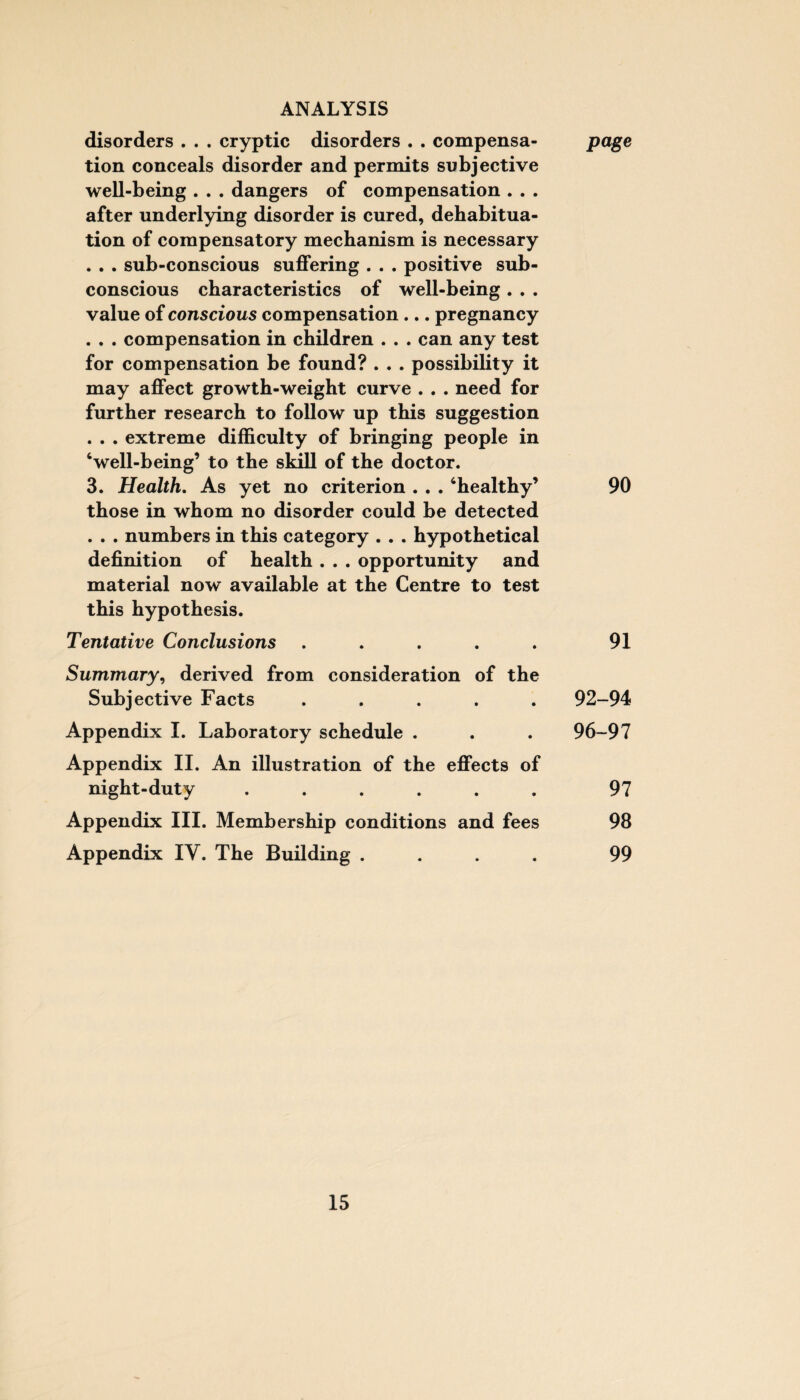 disorders . . . cryptic disorders . . compensa- jpage tion conceals disorder and permits subjective well-being . . . dangers of compensation . . . after underlying disorder is cured, dehabitua¬ tion of compensatory mechanism is necessary . . . sub-conscious suffering . . . positive sub¬ conscious characteristics of well-being . . . value of conscious compensation ... pregnancy . . . compensation in children . . . can any test for compensation be found? . . . possibility it may affect growth-weight curve . . . need for further research to follow up this suggestion . . . extreme difficulty of bringing people in ‘well-being’ to the skill of the doctor. 3. Health. As yet no criterion . . . ‘healthy’ 90 those in whom no disorder could be detected . . . numbers in this category . . . hypothetical definition of health . . . opportunity and material now available at the Centre to test this hypothesis. Tentative Conclusions . . . . . 91 Summary, derived from consideration of the Subjective Facts ..... 92-94 Appendix I. Laboratory schedule . . . 96-97 Appendix II. An illustration of the effects of night-duty ...... 97 Appendix III. Membership conditions and fees 98 Appendix IY. The Building .... 99