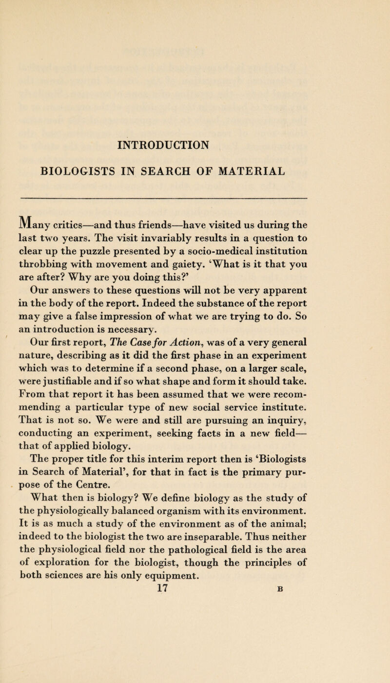 INTRODUCTION BIOLOGISTS IN SEARCH OF MATERIAL Many critics—and thus friends—have visited us during the last two years. The visit invariably results in a question to clear up the puzzle presented by a socio-medical institution throbbing with movement and gaiety. ‘What is it that you are after? Why are you doing this?’ Our answers to these questions will not be very apparent in the body of the report. Indeed the substance of the report may give a false impression of what we are trying to do. So an introduction is necessary. Our first report, The Case for Action, was of a very general nature, describing as it did the first phase in an experiment which was to determine if a second phase, on a larger scale, were justifiable and if so what shape and form it should take. From that report it has been assumed that we were recom¬ mending a particular type of new social service institute. That is not so. We were and still are pursuing an inquiry, conducting an experiment, seeking facts in a new field— that of applied biology. The proper title for this interim report then is ‘Biologists in Search of Material’, for that in fact is the primary pur¬ pose of the Centre. What then is biology? We define biology as the study of the physiologically balanced organism with its environment. It is as much a study of the environment as of the animal; indeed to the biologist the two are inseparable. Thus neither the physiological field nor the pathological field is the area of exploration for the biologist, though the principles of both sciences are his only equipment.