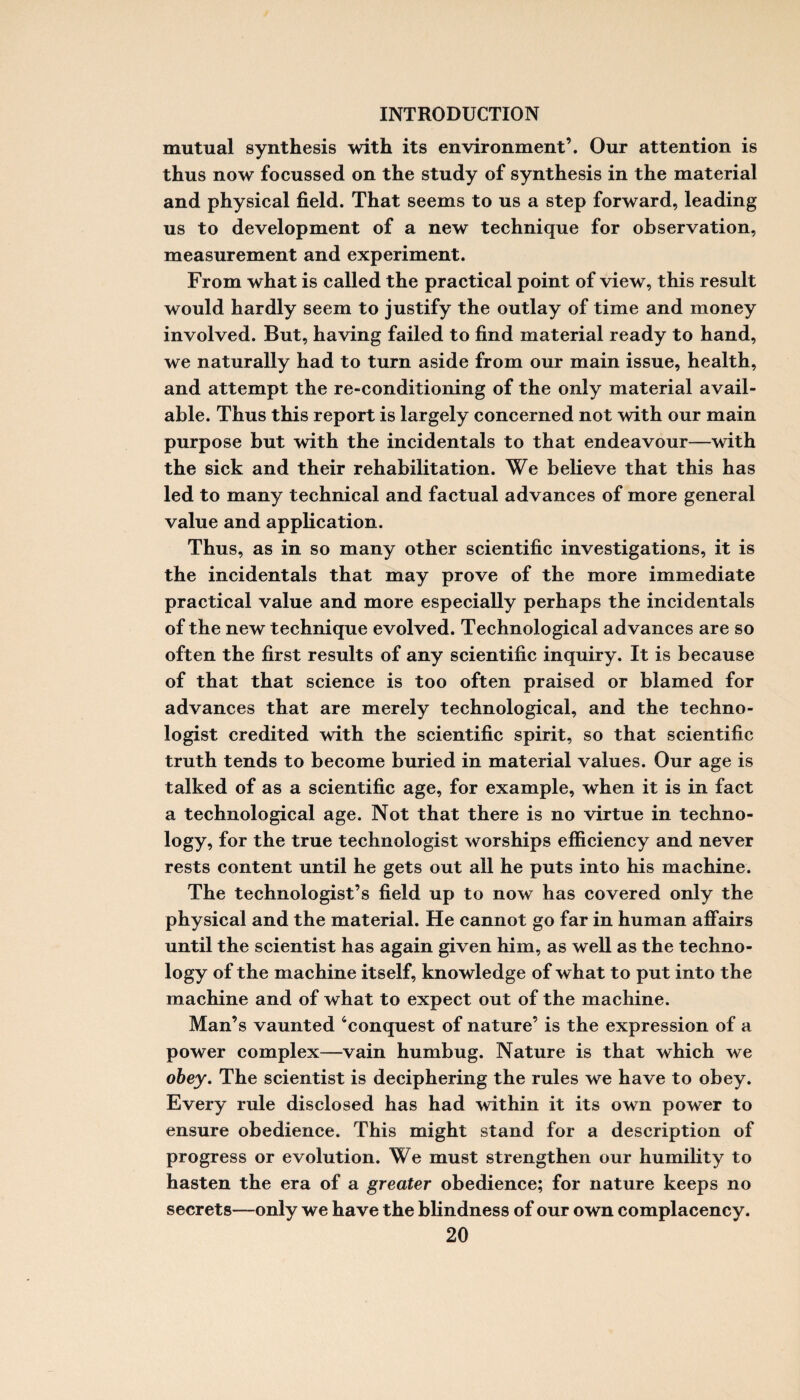 mutual synthesis with its environment’. Our attention is thus now focussed on the study of synthesis in the material and physical field. That seems to us a step forward, leading us to development of a new technique for observation, measurement and experiment. From what is called the practical point of view, this result would hardly seem to justify the outlay of time and money involved. But, having failed to find material ready to hand, we naturally had to turn aside from our main issue, health, and attempt the re-conditioning of the only material avail¬ able. Thus this report is largely concerned not with our main purpose but with the incidentals to that endeavour—with the sick and their rehabilitation. We believe that this has led to many technical and factual advances of more general value and application. Thus, as in so many other scientific investigations, it is the incidentals that may prove of the more immediate practical value and more especially perhaps the incidentals of the new technique evolved. Technological advances are so often the first results of any scientific inquiry. It is because of that that science is too often praised or blamed for advances that are merely technological, and the techno¬ logist credited with the scientific spirit, so that scientific truth tends to become buried in material values. Our age is talked of as a scientific age, for example, when it is in fact a technological age. Not that there is no virtue in techno¬ logy, for the true technologist worships efficiency and never rests content until he gets out all he puts into his machine. The technologist’s field up to now has covered only the physical and the material. He cannot go far in human affairs until the scientist has again given him, as well as the techno¬ logy of the machine itself, knowledge of what to put into the machine and of what to expect out of the machine. Man’s vaunted ‘conquest of nature’ is the expression of a power complex—vain humbug. Nature is that which we obey. The scientist is deciphering the rules we have to obey. Every rule disclosed has had within it its own power to ensure obedience. This might stand for a description of progress or evolution. We must strengthen our humility to hasten the era of a greater obedience; for nature keeps no secrets—only we have the blindness of our own complacency.