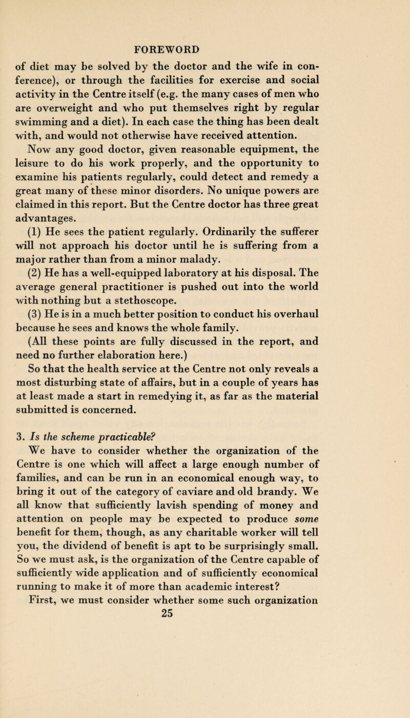 of diet may be solved by the doctor and the wife in con¬ ference), or through the facilities for exercise and social activity in the Centre itself (e.g. the many cases of men who are overweight and who put themselves right by regular swimming and a diet). In each case the thing has been dealt with, and would not otherwise have received attention. Now any good doctor, given reasonable equipment, the leisure to do his work properly, and the opportunity to examine his patients regularly, could detect and remedy a great many of these minor disorders. No unique powers are claimed in this report. But the Centre doctor has three great advantages. (1) He sees the patient regularly. Ordinarily the sufferer will not approach his doctor until he is suffering from a major rather than from a minor malady. (2) He has a well-equipped laboratory at his disposal. The average general practitioner is pushed out into the world with nothing but a stethoscope. (3) He is in a much better position to conduct his overhaul because he sees and knows the whole family. (All these points are fully discussed in the report, and need no further elaboration here.) So that the health service at the Centre not only reveals a most disturbing state of affairs, but in a couple of years has at least made a start in remedying it, as far as the material submitted is concerned. 3. Is the scheme practicable? We have to consider whether the organization of the Centre is one which will affect a large enough number of families, and can be run in an economical enough way, to bring it out of the category of caviare and old brandy. We all know that sufficiently lavish spending of money and attention on people may be expected to produce some benefit for them, though, as any charitable worker will tell you, the dividend of benefit is apt to be surprisingly small. So we must ask, is the organization of the Centre capable of sufficiently wide application and of sufficiently economical running to make it of more than academic interest? First, we must consider whether some such organization