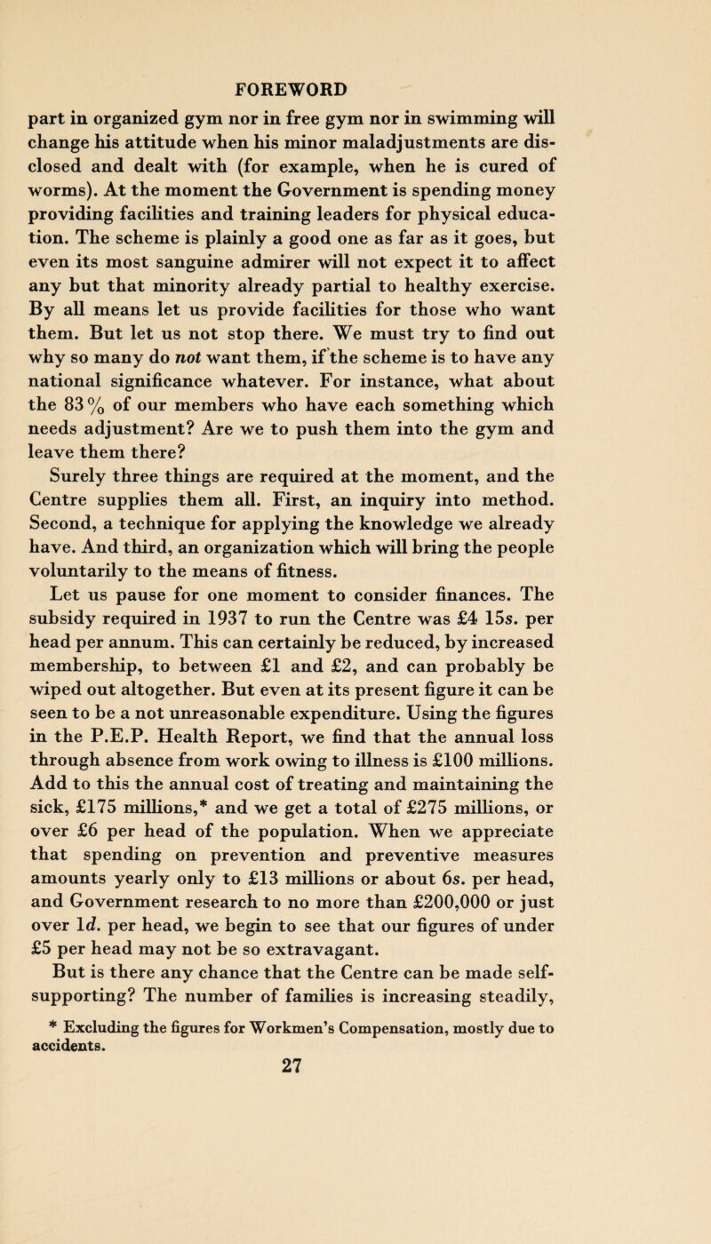 part in organized gym nor in free gym nor in swimming will change his attitude when his minor maladjustments are dis¬ closed and dealt with (for example, when he is cured of worms). At the moment the Government is spending money providing facilities and training leaders for physical educa¬ tion. The scheme is plainly a good one as far as it goes, but even its most sanguine admirer will not expect it to affect any but that minority already partial to healthy exercise. By all means let us provide facilities for those who want them. But let us not stop there. We must try to find out why so many do not want them, if the scheme is to have any national significance whatever. For instance, what about the 83% of our members who have each something which needs adjustment? Are we to push them into the gym and leave them there? Surely three things are required at the moment, and the Centre supplies them all. First, an inquiry into method. Second, a technique for applying the knowledge we already have. And third, an organization which will bring the people voluntarily to the means of fitness. Let us pause for one moment to consider finances. The subsidy required in 1937 to run the Centre was £4 15s. per head per annum. This can certainly be reduced, by increased membership, to between £1 and £2, and can probably be wiped out altogether. But even at its present figure it can be seen to be a not unreasonable expenditure. Using the figures in the P.E.P. Health Report, we find that the annual loss through absence from work owing to illness is £100 millions. Add to this the annual cost of treating and maintaining the sick, £175 millions,* and we get a total of £275 millions, or over £6 per head of the population. When we appreciate that spending on prevention and preventive measures amounts yearly only to £13 millions or about 6s. per head, and Government research to no more than £200,000 or just over Id. per head, we begin to see that our figures of under £5 per head may not be so extravagant. But is there any chance that the Centre can be made self- supporting? The number of families is increasing steadily, * Excluding the figures for Workmen’s Compensation, mostly due to accidents.