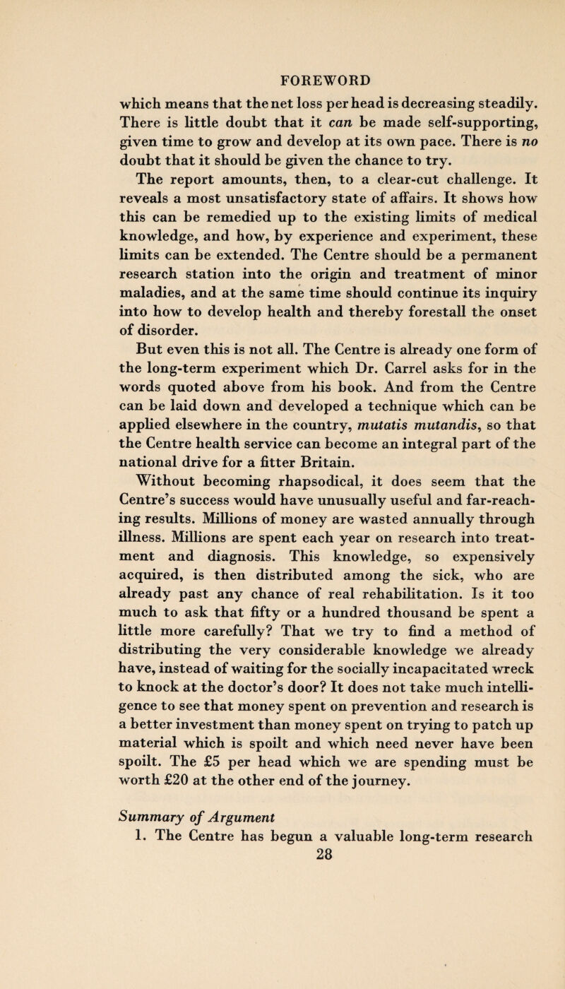 which means that the net loss per head is decreasing steadily. There is little doubt that it can be made self-supporting, given time to grow and develop at its own pace. There is no doubt that it should be given the chance to try. The report amounts, then, to a clear-cut challenge. It reveals a most unsatisfactory state of affairs. It shows how this can be remedied up to the existing limits of medical knowledge, and how, by experience and experiment, these limits can be extended. The Centre should be a permanent research station into the origin and treatment of minor maladies, and at the same time should continue its inquiry into how to develop health and thereby forestall the onset of disorder. But even this is not all. The Centre is already one form of the long-term experiment which Dr. Carrel asks for in the words quoted above from his book. And from the Centre can be laid down and developed a technique which can be applied elsewhere in the country, mutatis mutandis, so that the Centre health service can become an integral part of the national drive for a fitter Britain. Without becoming rhapsodical, it does seem that the Centre’s success would have unusually useful and far-reach¬ ing results. Millions of money are wasted annually through illness. Millions are spent each year on research into treat¬ ment and diagnosis. This knowledge, so expensively acquired, is then distributed among the sick, who are already past any chance of real rehabilitation. Is it too much to ask that fifty or a hundred thousand be spent a little more carefully? That we try to find a method of distributing the very considerable knowledge we already have, instead of waiting for the socially incapacitated wreck to knock at the doctor’s door? It does not take much inteUi- gence to see that money spent on prevention and research is a better investment than money spent on trying to patch up material which is spoilt and which need never have been spoilt. The £5 per head which we are spending must be worth £20 at the other end of the journey. Summary of Argument 1. The Centre has begun a valuable long-term research