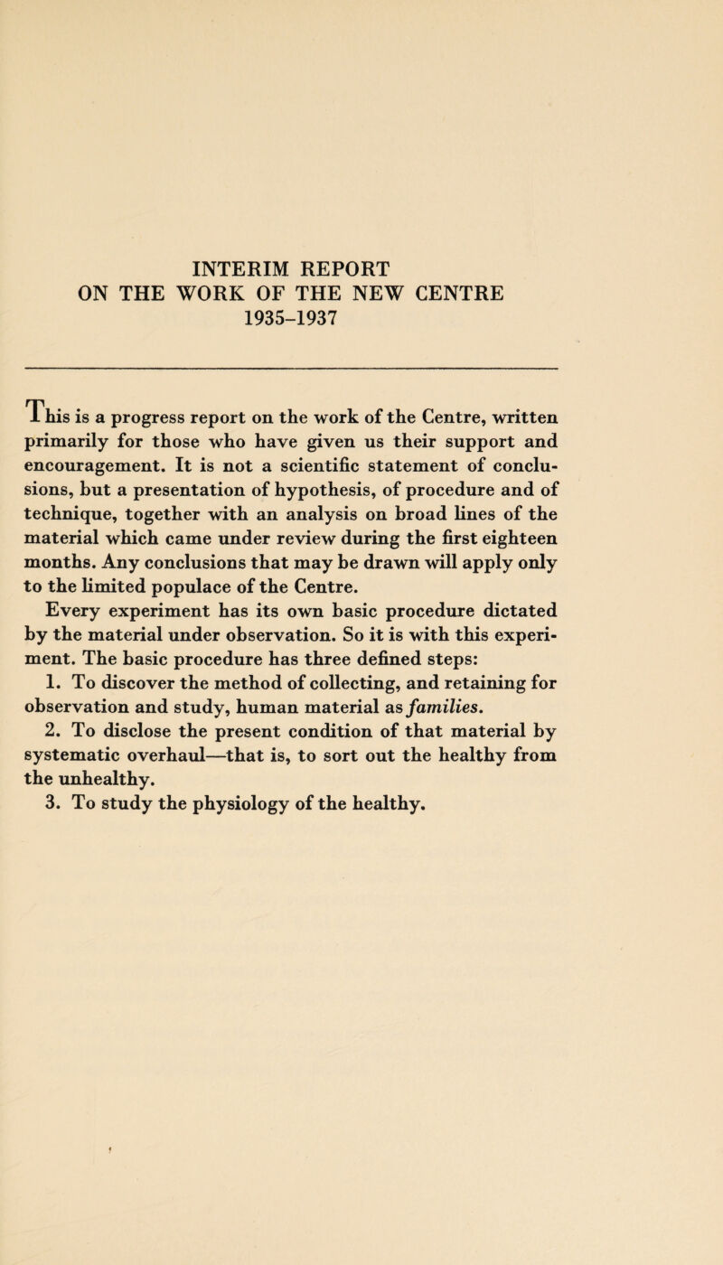 INTERIM REPORT ON THE WORK OF THE NEW CENTRE 1935-1937 1 his is a progress report on the work of the Centre, written primarily for those who have given us their support and encouragement. It is not a scientific statement of conclu¬ sions, but a presentation of hypothesis, of procedure and of technique, together with an analysis on broad lines of the material which came under review during the first eighteen months. Any conclusions that may be drawn will apply only to the limited populace of the Centre. Every experiment has its own basic procedure dictated by the material under observation. So it is with this experi¬ ment. The basic procedure has three defined steps: 1. To discover the method of collecting, and retaining for observation and study, human material as families. 2. To disclose the present condition of that material by systematic overhaul—that is, to sort out the healthy from the unhealthy. 3. To study the physiology of the healthy.