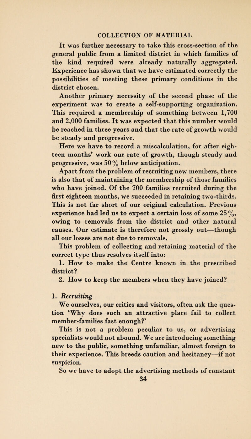 It was further necessary to take this cross-section of the general public from a limited district in which families of the kind required were already naturally aggregated. Experience has shown that we have estimated correctly the possibilities of meeting these primary conditions in the district chosen. Another primary necessity of the second phase of the experiment was to create a self-supporting organization. This required a membership of something between 1,700 and 2,000 families. It was expected that this number would be reached in three years and that the rate of growth would be steady and progressive. Here we have to record a miscalculation, for after eigh¬ teen months’ work our rate of growth, though steady and progressive, was 50 % below anticipation. Apart from the problem of recruiting new members, there is also that of maintaining the membership of those families who have joined. Of the 700 families recruited during the first eighteen months, we succeeded in retaining two-thirds. This is not far short of our original calculation. Previous experience had led us to expect a certain loss of some 25 %, owing to removals from the district and other natural causes. Our estimate is therefore not grossly out—though all our losses are not due to removals. This problem of collecting and retaining material of the correct type thus resolves itself into: 1. How to make the Centre known in the prescribed district? 2. How to keep the members when they have joined? 1. Recruiting We ourselves, our critics and visitors, often ask the ques¬ tion ‘Why does such an attractive place fail to collect member-families fast enough?’ This is not a problem peculiar to us, or advertising specialists would not abound. We are introducing something new to the public, something unfamiliar, almost foreign to their experience. This breeds caution and hesitancy—if not suspicion. So we have to adopt the advertising methods of constant