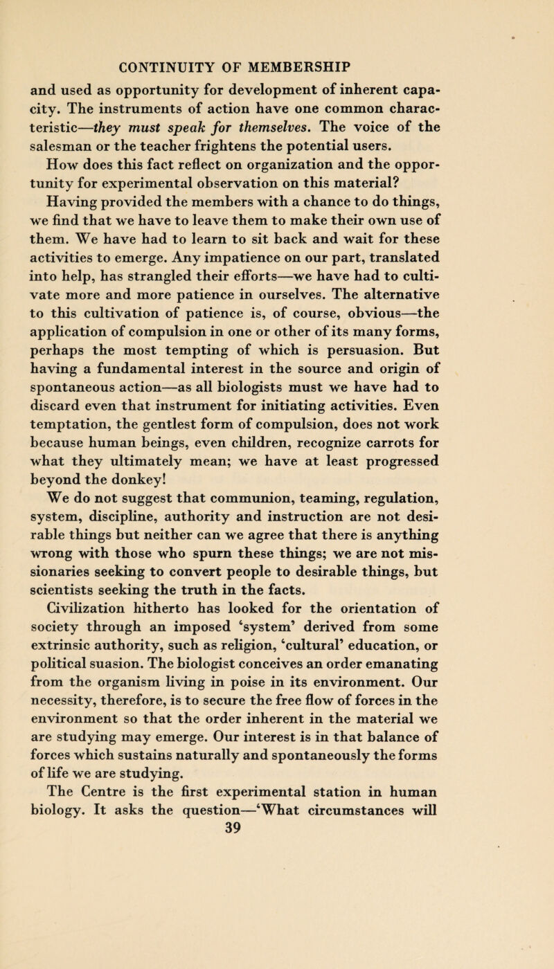 and used as opportunity for development of inherent capa¬ city. The instruments of action have one common charac¬ teristic—they must speak for themselves. The voice of the salesman or the teacher frightens the potential users. How does this fact reflect on organization and the oppor¬ tunity for experimental observation on this material? Having provided the members with a chance to do things, we find that we have to leave them to make their own use of them. We have had to learn to sit back and wait for these activities to emerge. Any impatience on our part, translated into help, has strangled their efforts—we have had to culti¬ vate more and more patience in ourselves. The alternative to this cultivation of patience is, of course, obvious—the application of compulsion in one or other of its many forms, perhaps the most tempting of which is persuasion. But having a fundamental interest in the source and origin of spontaneous action—as all biologists must we have had to discard even that instrument for initiating activities. Even temptation, the gentlest form of compulsion, does not work because human beings, even children, recognize carrots for what they ultimately mean; we have at least progressed beyond the donkey! We do not suggest that communion, teaming, regulation, system, discipline, authority and instruction are not desi¬ rable things but neither can we agree that there is anything wrong with those who spurn these things; we are not mis¬ sionaries seeking to convert people to desirable things, but scientists seeking the truth in the facts. Civilization hitherto has looked for the orientation of society through an imposed ‘system’ derived from some extrinsic authority, such as religion, ‘cultural’ education, or political suasion. The biologist conceives an order emanating from the organism living in poise in its environment. Our necessity, therefore, is to secure the free flow of forces in the environment so that the order inherent in the material we are studying may emerge. Our interest is in that balance of forces which sustains naturally and spontaneously the forms of life we are studying. The Centre is the first experimental station in human biology. It asks the question—‘What circumstances will