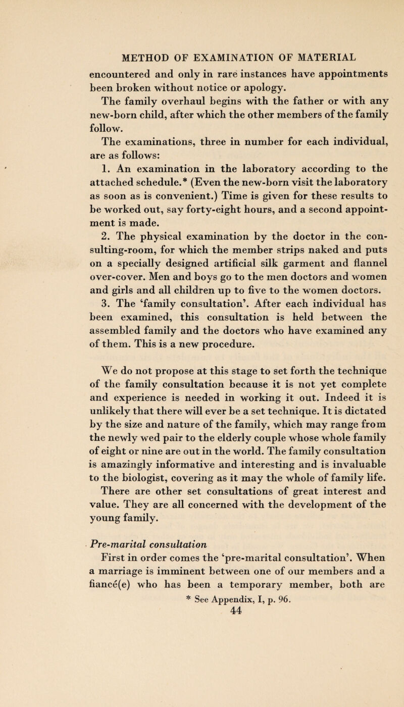 encountered and only in rare instances have appointments been broken without notice or apology. The family overhaul begins with the father or with any new-born child, after which the other members of the family follow. The examinations, three in number for each individual, are as follows: 1. An examination in the laboratory according to the attached schedule.* (Even the new-born visit the laboratory as soon as is convenient.) Time is given for these results to be worked out, say forty-eight hours, and a second appoint¬ ment is made. 2. The physical examination by the doctor in the con¬ sulting-room, for which the member strips naked and puts on a specially designed artificial silk garment and flannel over-cover. Men and boys go to the men doctors and women and girls and all children up to five to the women doctors. 3. The ‘family consultation’. After each individual has been examined, this consultation is held between the assembled family and the doctors who have examined any of them. This is a new procedure. We do not propose at this stage to set forth the technique of the family consultation because it is not yet complete and experience is needed in working it out. Indeed it is unlikely that there will ever be a set technique. It is dictated by the size and nature of the family, which may range from the newly wed pair to the elderly couple whose whole family of eight or nine are out in the world. The family consultation is amazingly informative and interesting and is invaluable to the biologist, covering as it may the whole of family life. There are other set consultations of great interest and value. They are all concerned with the development of the young family. Pre-marital consultation First in order comes the ‘pre-marital consultation’. When a marriage is imminent between one of our members and a fiance(e) who has been a temporary member, both are * See Appendix, I, p. 96.