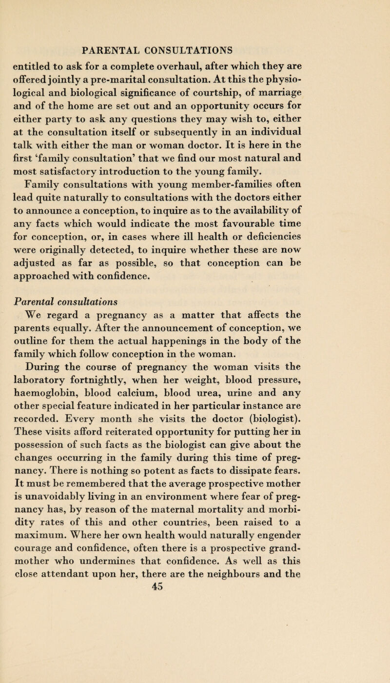 PARENTAL CONSULTATIONS entitled to ask for a complete overhaul, after which they are offered jointly a pre-marital consultation. At this the physio¬ logical and biological significance of courtship, of marriage and of the home are set out and an opportunity occurs for either party to ask any questions they may wish to, either at the consultation itself or subsequently in an individual talk with either the man or woman doctor. It is here in the first ‘family consultation’ that we find our most natural and most satisfactory introduction to the young family. Family consultations with young member-families often lead quite naturally to consultations with the doctors either to announce a conception, to inquire as to the availability of any facts which would indicate the most favourable time for conception, or, in cases where ill health or deficiencies were originally detected, to inquire whether these are now adjusted as far as possible, so that conception can be approached with confidence. Parental consultations We regard a pregnancy as a matter that affects the parents equally. After the announcement of conception, we outline for them the actual happenings in the body of the family which follow conception in the woman. During the course of pregnancy the woman visits the laboratory fortnightly, when her weight, blood pressure, haemoglobin, blood calcium, blood urea, urine and any other special feature indicated in her particular instance are recorded. Every month she visits the doctor (biologist). These visits afford reiterated opportunity for putting her in possession of such facts as the biologist can give about the changes occurring in the family during this time of preg¬ nancy. There is nothing so potent as facts to dissipate fears. It must be remembered that the average prospective mother is unavoidably living in an environment where fear of preg¬ nancy has, by reason of the maternal mortality and morbi¬ dity rates of this and other countries, been raised to a maximum. Where her own health would naturally engender courage and confidence, often there is a prospective grand¬ mother who undermines that confidence. As well as this close attendant upon her, there are the neighbours and the