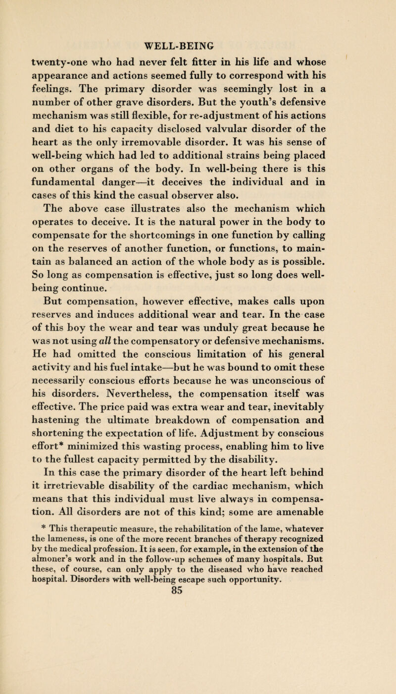 twenty-one who had never felt fitter in his life and whose appearance and actions seemed fully to correspond with his feelings. The primary disorder was seemingly lost in a number of other grave disorders. But the youth’s defensive mechanism was still flexible, for re-adjustment of his actions and diet to his capacity disclosed valvular disorder of the heart as the only irremovable disorder. It was his sense of well-being which had led to additional strains being placed on other organs of the body. In well-being there is this fundamental danger—it deceives the individual and in cases of this kind the casual observer also. The above case illustrates also the mechanism which operates to deceive. It is the natural power in the body to compensate for the shortcomings in one function by calling on the reserves of another function, or functions, to main¬ tain as balanced an action of the whole body as is possible. So long as compensation is effective, just so long does well¬ being continue. But compensation, however effective, makes calls upon reserves and induces additional wear and tear. In the case of this boy the wear and tear was unduly great because he was not using all the compensatory or defensive mechanisms. He had omitted the conscious limitation of his general activity and his fuel intake—but he was bound to omit these necessarily conscious efforts because he was unconscious of his disorders. Nevertheless, the compensation itself was effective. The price paid was extra wear and tear, inevitably hastening the ultimate breakdown of compensation and shortening the expectation of life. Adjustment by conscious effort* minimized this wasting process, enabling him to live to the fullest capacity permitted by the disability. In this case the primary disorder of the heart left behind it irretrievable disability of the cardiac mechanism, which means that this individual must live always in compensa¬ tion. All disorders are not of this kind; some are amenable * This therapeutic measure, the rehabilitation of the lame, whatever the lameness, is one of the more recent branches of therapy recognized by the medical profession. It is seen, for example, in the extension of the almoner’s work and in the follow-up schemes of many hospitals. But these, of course, can only apply to the diseased who have reached hospital. Disorders with well-being escape such opportunity.