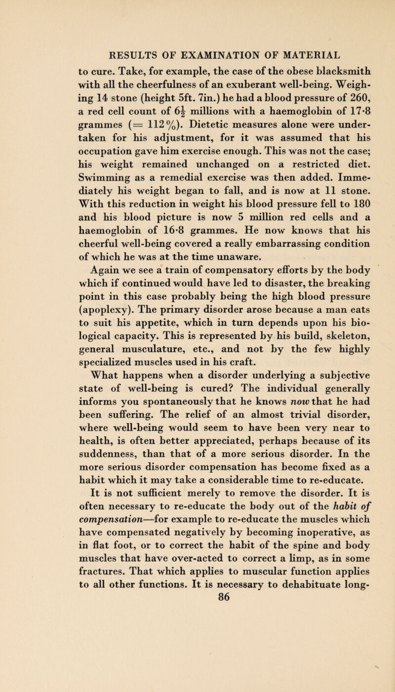 to cure. Take, for example, the case of the obese blacksmith with all the cheerfulness of an exuberant well-being. Weigh¬ ing 14 stone (height 5ft. 7in.) he had a blood pressure of 260, a red cell count of millions with a haemoglobin of 17*8 grammes (= 112%). Dietetic measures alone were under¬ taken for his adjustment, for it was assumed that his occupation gave him exercise enough. This was not the case; his weight remained unchanged on a restricted diet. Swimming as a remedial exercise was then added. Imme¬ diately his weight began to fall, and is now at 11 stone. With this reduction in weight his blood pressure fell to 180 and his blood picture is now 5 million red cells and a haemoglobin of 16*8 grammes. He now knows that his cheerful well-being covered a really embarrassing condition of which he was at the time unaware. Again we see a train of compensatory efforts by the body which if continued would have led to disaster, the breaking point in this case probably being the high blood pressure (apoplexy). The primary disorder arose because a man eats to suit his appetite, which in turn depends upon his bio¬ logical capacity. This is represented by his build, skeleton, general musculature, etc., and not by the few highly specialized muscles used in his craft. What happens when a disorder underlying a subjective state of well-being is cured? The individual generally informs you spontaneously that he knows now that he had been suffering. The relief of an almost trivial disorder, where well-being would seem to have been very near to health, is often better appreciated, perhaps because of its suddenness, than that of a more serious disorder. In the more serious disorder compensation has become fixed as a habit which it may take a considerable time to re-educate. It is not sufficient merely to remove the disorder. It is often necessary to re-educate the body out of the habit of compensation—for example to re-educate the muscles which have compensated negatively by becoming inoperative, as in flat foot, or to correct the habit of the spine and body muscles that have over-acted to correct a limp, as in some fractures. That which applies to muscular function applies to all other functions. It is necessary to dehabituate long-