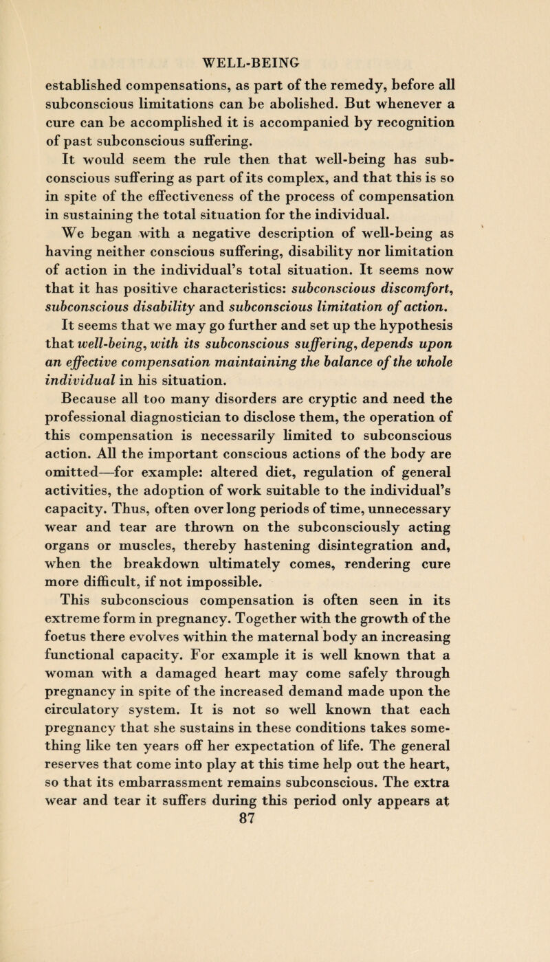 established compensations, as part of the remedy, before all subconscious limitations can be abolished. But whenever a cure can be accomplished it is accompanied by recognition of past subconscious suffering. It would seem the rule then that well-being has sub¬ conscious suffering as part of its complex, and that this is so in spite of the effectiveness of the process of compensation in sustaining the total situation for the individual. We began with a negative description of well-being as having neither conscious suffering, disability nor limitation of action in the individual’s total situation. It seems now that it has positive characteristics: subconscious discomfort, subconscious disability and subconscious limitation of action. It seems that we may go further and set up the hypothesis that well-being, with its subconscious suffering, depends upon an effective compensation maintaining the balance of the whole individual in his situation. Because all too many disorders are cryptic and need the professional diagnostician to disclose them, the operation of this compensation is necessarily limited to subconscious action. All the important conscious actions of the body are omitted—for example: altered diet, regulation of general activities, the adoption of work suitable to the individual’s capacity. Thus, often over long periods of time, unnecessary wear and tear are thrown on the subconsciously acting organs or muscles, thereby hastening disintegration and, when the breakdown ultimately comes, rendering cure more difficult, if not impossible. This subconscious compensation is often seen in its extreme form in pregnancy. Together with the growth of the foetus there evolves within the maternal body an increasing functional capacity. For example it is well known that a woman with a damaged heart may come safely through pregnancy in spite of the increased demand made upon the circulatory system. It is not so well known that each pregnancy that she sustains in these conditions takes some¬ thing like ten years off her expectation of life. The general reserves that come into play at this time help out the heart, so that its embarrassment remains subconscious. The extra wear and tear it suffers during this period only appears at