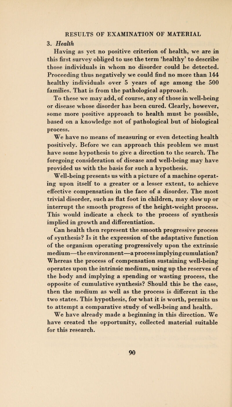 3. Health Having as yet no positive criterion of health, we are in this first survey obliged to use the term ‘healthy’ to describe those individuals in whom no disorder could be detected. Proceeding thus negatively we could find no more than 144 healthy individuals over 5 years of age among the 500 families. That is from the pathological approach. To these we may add, of course, any of those in well-being or disease whose disorder has been cured. Clearly, however, some more positive approach to health must be possible, based on a knowledge not of pathological but of biological process. We have no means of measuring or even detecting health positively. Before we can approach this problem we must have some hypothesis to give a direction to the search. The foregoing consideration of disease and well-being may have provided us with the basis for such a hypothesis. Well-being presents us with a picture of a machine operat¬ ing upon itself to a greater or a lesser extent, to achieve effective compensation in the face of a disorder. The most trivial disorder, such as flat foot in children, may slow up or interrupt the smooth progress of the height-weight process. This would indicate a check to the process of synthesis implied in growth and differentiation. Can health then represent the smooth progressive process of synthesis? Is it the expression of the adaptative function of the organism operating progressively upon the extrinsic medium—the environment—a process implying cumulation? Whereas the process of compensation sustaining well-being operates upon the intrinsic medium, using up the reserves of the body and implying a spending or wasting process, the opposite of cumulative synthesis? Should this be the case, then the medium as well as the process is different in the two states. This hypothesis, for what it is worth, permits us to attempt a comparative study of well-being and health. We have already made a beginning in this direction. We have created the opportunity, collected material suitable for this research.