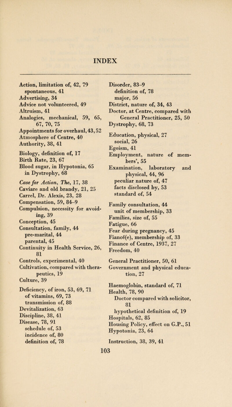 INDEX Action, limitation of, 42, 79 spontaneous, 41 Advertising, 34 Advice not volunteered, 49 Altruism, 41 Analogies, mechanical, 59, 65, 67, 70, 75 Appointments for overhaul, 43,52 Atmosphere of Centre, 40 Authority, 38, 41 Biology, definition of, 17 Birth Rate, 23, 67 Blood sugar, in Hypotonia, 65 in Dystrophy, 68 Case for Action, The, 17, 38 Caviare and old brandy, 21, 25 Carrel, Dr. Alexis, 23, 28 Compensation, 59, 84-9 Compulsion, necessity for avoid¬ ing, 39 Conception, 45 Consultation, family, 44 pre-marital, 44 parental, 45 Continuity in Health Service, 26, 81 Controls, experimental, 40 Cultivation, compared with thera¬ peutics, 19 Culture, 39 Deficiency, of iron, 53, 69, 71 of vitamins, 69, 73 transmission of, 88 Devitalization, 63 Discipline, 38, 41 Disease, 78, 91 schedule of, 53 incidence of, 80 definition of, 78 Disorder, 83-9 definition of, 78 major, 56 District, nature of, 34, 43 Doctor, at Centre, compared with General Practitioner, 25, 50 Dystrophy, 68, 73 Education, physical, 27 social, 26 Egoism, 41 Employment, nature of mem¬ bers’, 55 Examination, laboratory and physical, 44, 96 peculiar nature of, 47 facts disclosed by, 53 standard of, 54 Family consultation, 44 unit of membership, 33 Families, size of, 55 Fatigue, 66 Fear during pregnancy, 45 Fiance(e), membership of, 33 Finance of Centre, 1937, 27 Freedom, 40 General Practitioner, 50, 61 Government and physical educa¬ tion, 27 Haemoglobin, standard of, 71 Health, 78, 90 Doctor compared with solicitor, 81 hypothetical definition of, 19 Hospitals, 62, 85 Housing Policy, effect on G.P., 51 Hypotonia, 23, 64 Instruction, 38, 39, 41