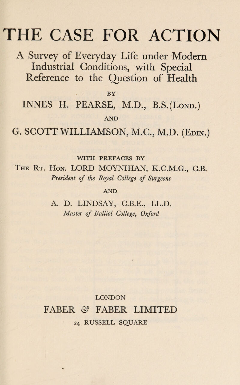 A Survey of Everyday Life under Modern Industrial Conditions, with Special Reference to the Question of Health BY INNES H. PEARSE, M.D., B.S.(Lond.) AND G. SCOTT WILLIAMSON, M.G., M.D. (Edin.) WITH PREFACES BY The Rt. Hon. LORD MOYNIHAN, K.C.M.G., G.B. President of the Royal College of Surgeons AND A. D. LINDSAY, C.B.E., LL.D. Master of Balliol College, Oxford LONDON FABER <2? FABER LIMITED 24 RUSSELL SQUARE