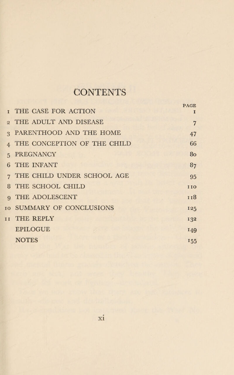 CONTENTS PAGE 1 THE CASE FOR ACTION i 2 THE ADULT AND DISEASE 7 3 PARENTHOOD AND THE HOME 47 4 THE CONCEPTION OF THE CHILD 66 5 PREGNANCY 80 6 THE INFANT 87 7 THE CHILD UNDER SCHOOL AGE 95 8 THE SCHOOL CHILD no 9 THE ADOLESCENT 118 10 SUMMARY OF CONCLUSIONS 125 11 THE REPLY 132 EPILOGUE 149 NOTES 155