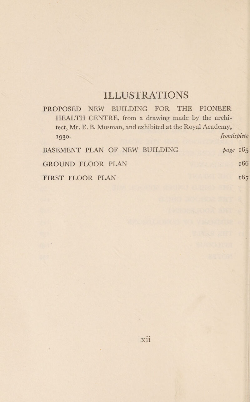 ILLUSTRATIONS PROPOSED NEW BUILDING FOR THE PIONEER HEALTH CENTRE, from a drawing made by the archi¬ tect, Mr. E. B. Musman, and exhibited at the Royal Academy, 1930. frontispiece BASEMENT PLAN OF NEW BUILDING page 165 GROUND FLOOR PLAN 166 FIRST FLOOR PLAN 167 Xll