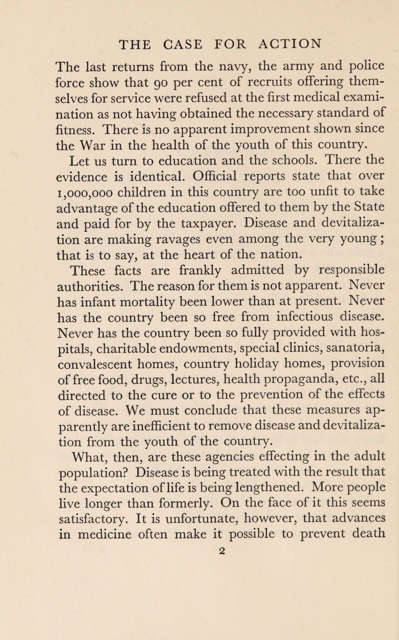 The last returns from the navy, the army and police force show that go per cent of recruits offering them¬ selves for service were refused at the first medical exami¬ nation as not having obtained the necessary standard of fitness. There is no apparent improvement shown since the War in the health of the youth of this country. Let us turn to education and the schools. There the evidence is identical. Official reports state that over 1,000,000 children in this country are too unfit to take advantage of the education offered to them by the State and paid for by the taxpayer. Disease and devitaliza¬ tion are making ravages even among the very young; that is to say, at the heart of the nation. These facts are frankly admitted by responsible authorities. The reason for them is not apparent. Never has infant mortality been lower than at present. Never has the country been so free from infectious disease. Never has the country been so fully provided with hos¬ pitals, charitable endowments, special clinics, sanatoria, convalescent homes, country holiday homes, provision of free food, drugs, lectures, health propaganda, etc., all directed to the cure or to the prevention of the effects of disease. We must conclude that these measures ap¬ parently are inefficient to remove disease and devitaliza¬ tion from the youth of the country. What, then, are these agencies effecting in the adult population? Disease is being treated with the result that the expectation of life is being lengthened. More people live longer than formerly. On the face of it this seems satisfactory. It is unfortunate, however, that advances in medicine often make it possible to prevent death