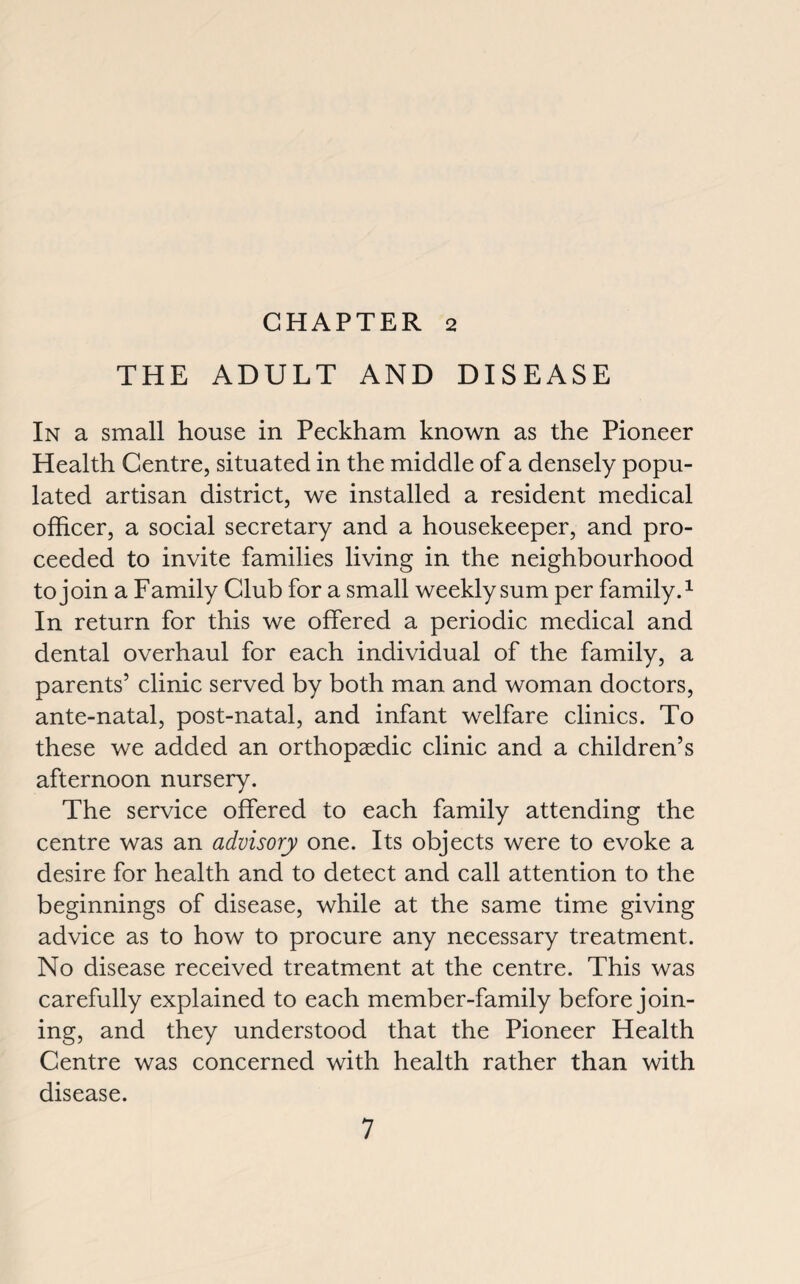THE ADULT AND DISEASE In a small house in Peckham known as the Pioneer Health Centre, situated in the middle of a densely popu¬ lated artisan district, we installed a resident medical officer, a social secretary and a housekeeper, and pro¬ ceeded to invite families living in the neighbourhood to join a Family Club for a small weekly sum per family.1 In return for this we offered a periodic medical and dental overhaul for each individual of the family, a parents’ clinic served by both man and woman doctors, ante-natal, post-natal, and infant welfare clinics. To these we added an orthopaedic clinic and a children’s afternoon nursery. The service offered to each family attending the centre was an advisory one. Its objects were to evoke a desire for health and to detect and call attention to the beginnings of disease, while at the same time giving advice as to how to procure any necessary treatment. No disease received treatment at the centre. This was carefully explained to each member-family before join¬ ing, and they understood that the Pioneer Health Centre was concerned with health rather than with disease.