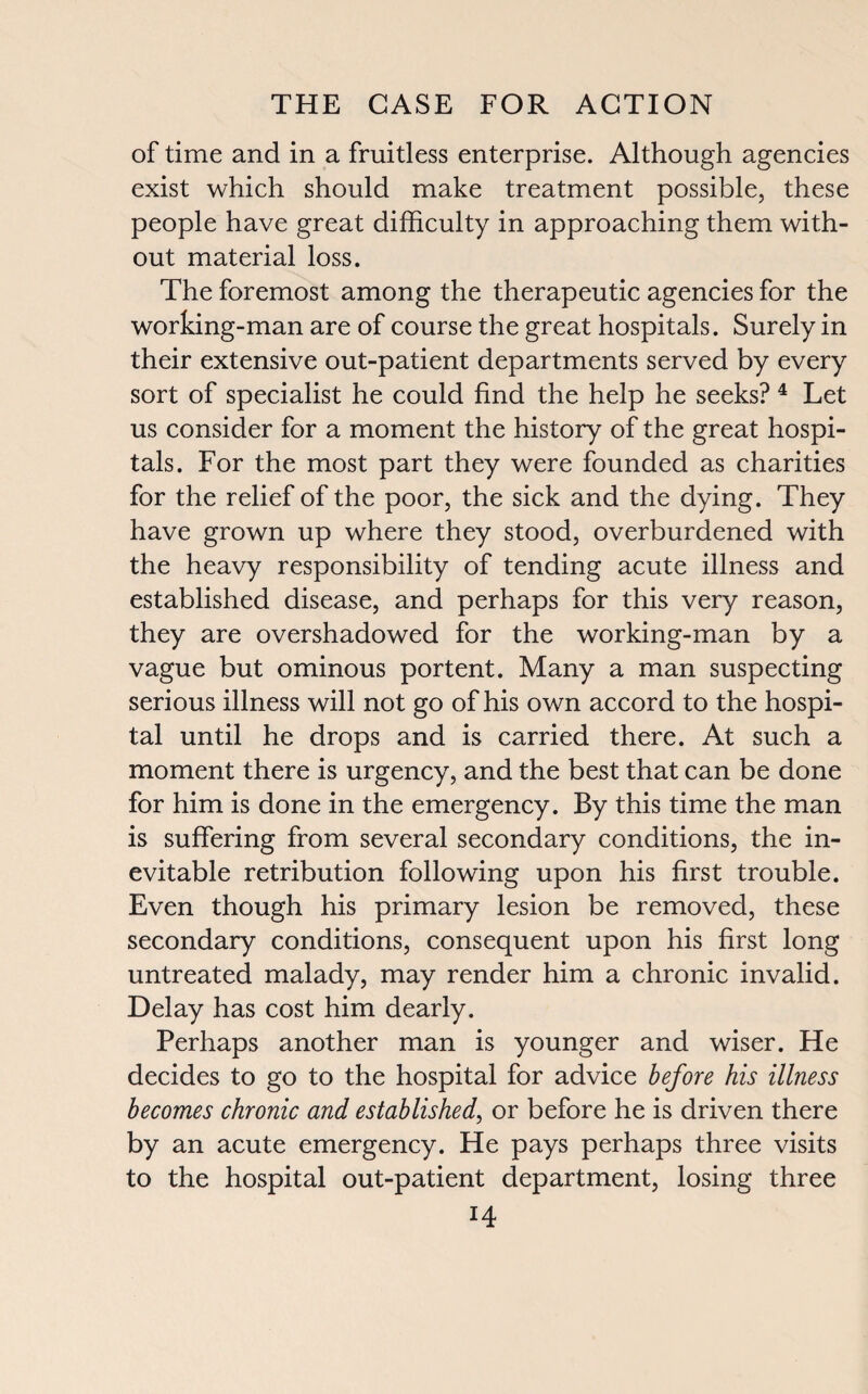 of time and in a fruitless enterprise. Although agencies exist which should make treatment possible, these people have great difficulty in approaching them with¬ out material loss. The foremost among the therapeutic agencies for the working-man are of course the great hospitals. Surely in their extensive out-patient departments served by every sort of specialist he could find the help he seeks? 4 Let us consider for a moment the history of the great hospi¬ tals. For the most part they were founded as charities for the relief of the poor, the sick and the dying. They have grown up where they stood, overburdened with the heavy responsibility of tending acute illness and established disease, and perhaps for this very reason, they are overshadowed for the working-man by a vague but ominous portent. Many a man suspecting serious illness will not go of his own accord to the hospi¬ tal until he drops and is carried there. At such a moment there is urgency, and the best that can be done for him is done in the emergency. By this time the man is suffering from several secondary conditions, the in¬ evitable retribution following upon his first trouble. Even though his primary lesion be removed, these secondary conditions, consequent upon his first long untreated malady, may render him a chronic invalid. Delay has cost him dearly. Perhaps another man is younger and wiser. He decides to go to the hospital for advice before his illness becomes chronic and established, or before he is driven there by an acute emergency. He pays perhaps three visits to the hospital out-patient department, losing three