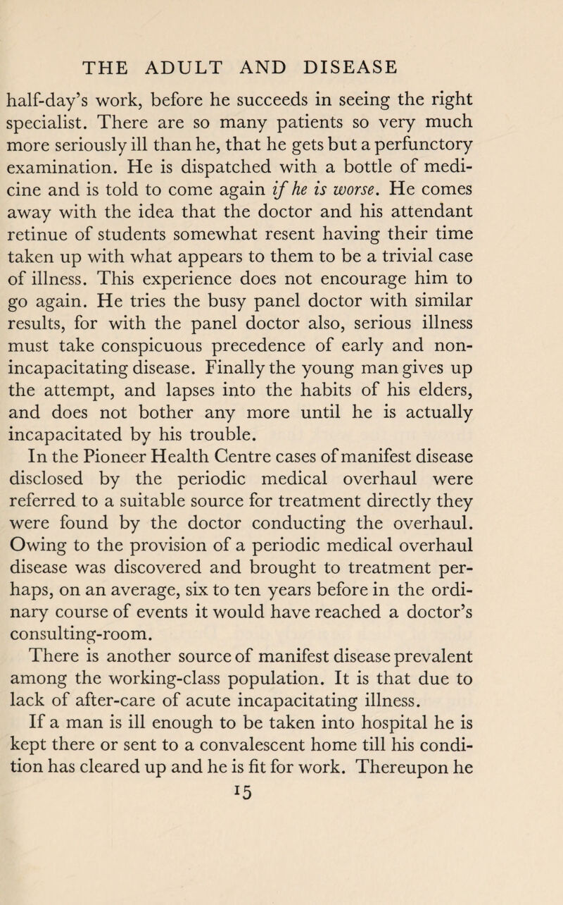 half-day’s work, before he succeeds in seeing the right specialist. There are so many patients so very much more seriously ill than he, that he gets but a perfunctory examination. He is dispatched with a bottle of medi¬ cine and is told to come again if he is worse. He comes away with the idea that the doctor and his attendant retinue of students somewhat resent having their time taken up with what appears to them to be a trivial case of illness. This experience does not encourage him to go again. He tries the busy panel doctor with similar results, for with the panel doctor also, serious illness must take conspicuous precedence of early and non¬ incapacitating disease. Finally the young man gives up the attempt, and lapses into the habits of his elders, and does not bother any more until he is actually incapacitated by his trouble. In the Pioneer Health Centre cases of manifest disease disclosed by the periodic medical overhaul were referred to a suitable source for treatment directly they were found by the doctor conducting the overhaul. Owing to the provision of a periodic medical overhaul disease was discovered and brought to treatment per¬ haps, on an average, six to ten years before in the ordi¬ nary course of events it would have reached a doctor’s consulting-room. There is another source of manifest disease prevalent among the working-class population. It is that due to lack of after-care of acute incapacitating illness. If a man is ill enough to be taken into hospital he is kept there or sent to a convalescent home till his condi¬ tion has cleared up and he is fit for work. Thereupon he !5