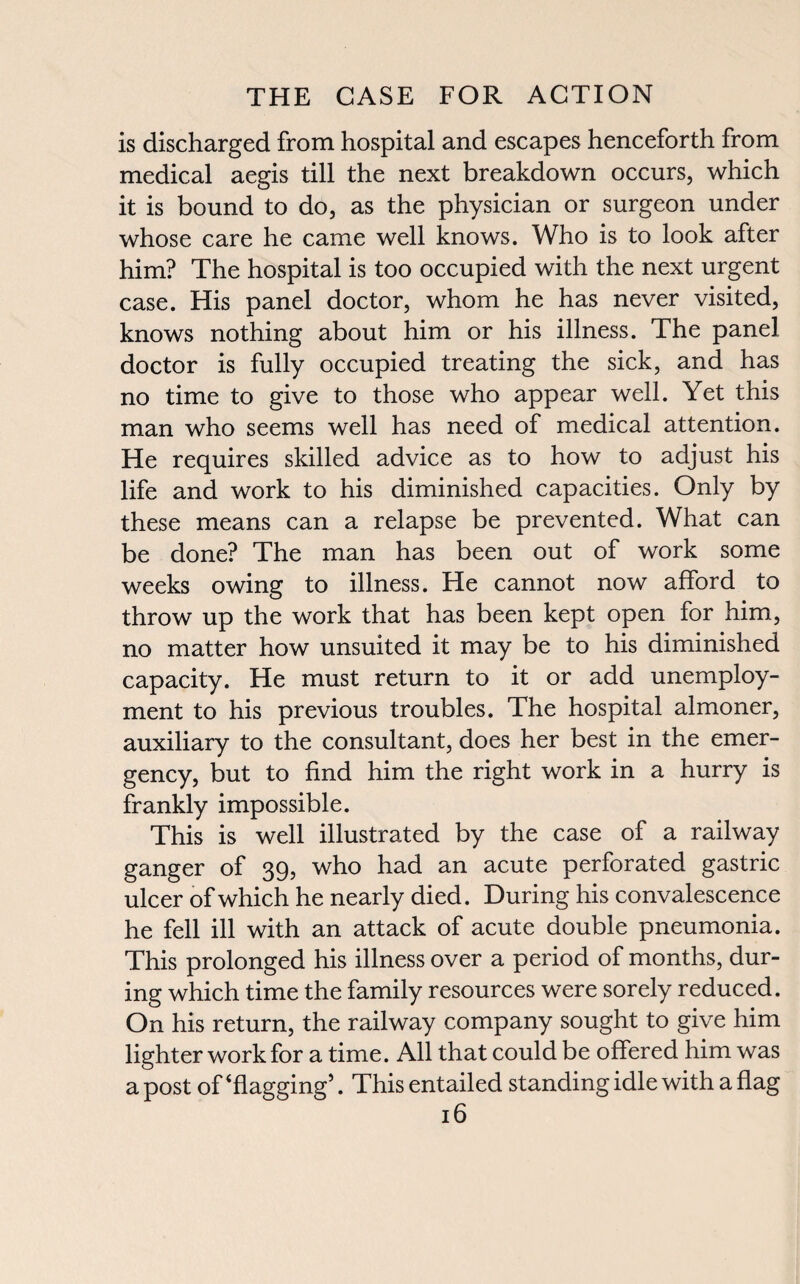 is discharged from hospital and escapes henceforth from medical aegis till the next breakdown occurs, which it is bound to do, as the physician or surgeon under whose care he came well knows. Who is to look after him? The hospital is too occupied with the next urgent case. His panel doctor, whom he has never visited, knows nothing about him or his illness. The panel doctor is fully occupied treating the sick, and has no time to give to those who appear well. Yet this man who seems well has need of medical attention. He requires skilled advice as to how to adjust his life and work to his diminished capacities. Only by these means can a relapse be prevented. What can be done? The man has been out of work some weeks owing to illness. He cannot now afford to throw up the work that has been kept open for him, no matter how unsuited it may be to his diminished capacity. He must return to it or add unemploy¬ ment to his previous troubles. The hospital almoner, auxiliary to the consultant, does her best in the emer¬ gency, but to find him the right work in a hurry is frankly impossible. This is well illustrated by the case of a railway ganger of 39, who had an acute perforated gastric ulcer of which he nearly died. During his convalescence he fell ill with an attack of acute double pneumonia. This prolonged his illness over a period of months, dur¬ ing which time the family resources were sorely reduced. On his return, the railway company sought to give him lighter work for a time. All that could be offered him was a post of‘flagging’. This entailed standing idle with a flag