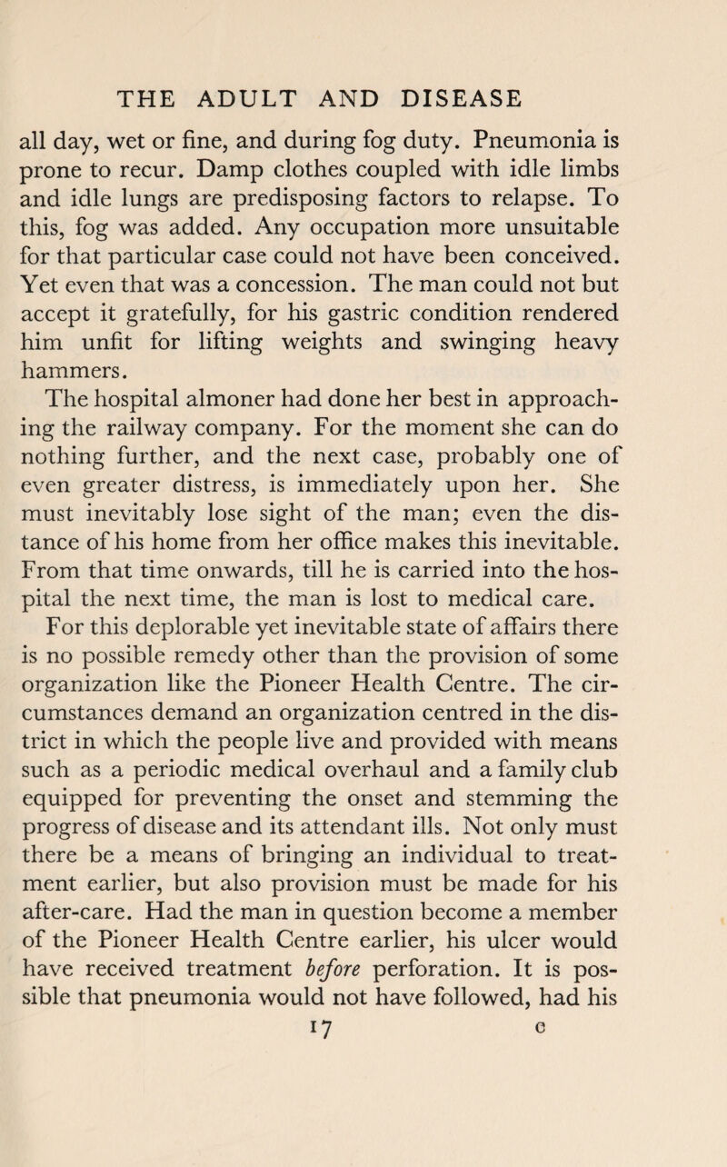 all day, wet or fine, and during fog duty. Pneumonia is prone to recur. Damp clothes coupled with idle limbs and idle lungs are predisposing factors to relapse. To this, fog was added. Any occupation more unsuitable for that particular case could not have been conceived. Yet even that was a concession. The man could not but accept it gratefully, for his gastric condition rendered him unfit for lifting weights and swinging heavy hammers. The hospital almoner had done her best in approach¬ ing the railway company. For the moment she can do nothing further, and the next case, probably one of even greater distress, is immediately upon her. She must inevitably lose sight of the man; even the dis¬ tance of his home from her office makes this inevitable. From that time onwards, till he is carried into the hos¬ pital the next time, the man is lost to medical care. For this deplorable yet inevitable state of affairs there is no possible remedy other than the provision of some organization like the Pioneer Health Centre. The cir¬ cumstances demand an organization centred in the dis¬ trict in which the people live and provided with means such as a periodic medical overhaul and a family club equipped for preventing the onset and stemming the progress of disease and its attendant ills. Not only must there be a means of bringing an individual to treat¬ ment earlier, but also provision must be made for his after-care. Had the man in question become a member of the Pioneer Health Centre earlier, his ulcer would have received treatment before perforation. It is pos¬ sible that pneumonia would not have followed, had his