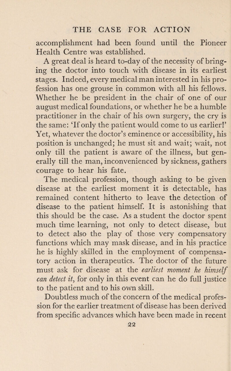 accomplishment had been found until the Pioneer Health Centre was established. A great deal is heard to-day of the necessity of bring¬ ing the doctor into touch with disease in its earliest stages. Indeed, every medical man interested in his pro¬ fession has one grouse in common with all his fellows. Whether he be president in the chair of one of our august medical foundations, or whether he be a humble practitioner in the chair of his own surgery, the cry is the same: ‘If only the patient would come to us earlier!5 Yet, whatever the doctor’s eminence or accessibility, his position is unchanged; he must sit and wait; wait, not only till the patient is aware of the illness, but gen¬ erally till the man, inconvenienced by sickness, gathers courage to hear his fate. The medical profession, though asking to be given disease at the earliest moment it is detectable, has remained content hitherto to leave the detection of disease to the patient himself. It is astonishing that this should be the case. As a student the doctor spent much time learning, not only to detect disease, but to detect also the play of those very compensatory functions which may mask disease, and in his practice he is highly skilled in the employment of compensa¬ tory action in therapeutics. The doctor of the future must ask for disease at the earliest moment he himself can detect it, for only in this event can he do full justice to the patient and to his own skill. Doubtless much of the concern of the medical profes¬ sion for the earlier treatment of disease has been derived from specific advances which have been made in recent