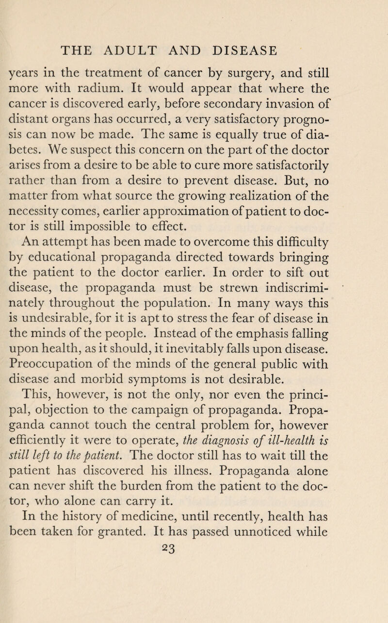 years in the treatment of cancer by surgery, and still more with radium. It would appear that where the cancer is discovered early, before secondary invasion of distant organs has occurred, a very satisfactory progno¬ sis can now be made. The same is equally true of dia¬ betes. We suspect this concern on the part of the doctor arises from a desire to be able to cure more satisfactorily rather than from a desire to prevent disease. But, no matter from what source the growing realization of the necessity comes, earlier approximation of patient to doc¬ tor is still impossible to effect. An attempt has been made to overcome this difficulty by educational propaganda directed towards bringing the patient to the doctor earlier. In order to sift out disease, the propaganda must be strewn indiscrimi¬ nately throughout the population. In many ways this is undesirable, for it is apt to stress the fear of disease in the minds of the people. Instead of the emphasis falling upon health, as it should, it inevitably falls upon disease. Preoccupation of the minds of the general public with disease and morbid symptoms is not desirable. This, however, is not the only, nor even the princi¬ pal, objection to the campaign of propaganda. Propa¬ ganda cannot touch the central problem for, however efficiently it were to operate, the diagnosis of ill-health is still left to the patient. The doctor still has to wait till the patient has discovered his illness. Propaganda alone can never shift the burden from the patient to the doc¬ tor, who alone can carry it. In the history of medicine, until recently, health has been taken for granted. It has passed unnoticed while