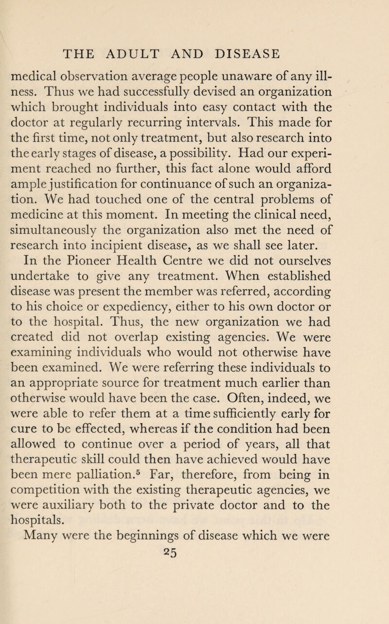 medical observation average people unaware of any ill¬ ness. Thus we had successfully devised an organization which brought individuals into easy contact with the doctor at regularly recurring intervals. This made for the first time, not only treatment, but also research into the early stages of disease, a possibility. Had our experi¬ ment reached no further, this fact alone would afford ample justification for continuance of such an organiza¬ tion. We had touched one of the central problems of medicine at this moment. In meeting the clinical need, simultaneously the organization also met the need of research into incipient disease, as we shall see later. In the Pioneer Health Centre we did not ourselves undertake to give any treatment. When established disease was present the member was referred, according to his choice or expediency, either to his own doctor or to the hospital. Thus, the new organization we had created did not overlap existing agencies. We were examining individuals who would not otherwise have been examined. We were referring these individuals to an appropriate source for treatment much earlier than otherwise would have been the case. Often, indeed, we were able to refer them at a time sufficiently early for cure to be effected, whereas if the condition had been allowed to continue over a period of years, all that therapeutic skill could then have achieved would have been mere palliation.5 Far, therefore, from being in competition with the existing therapeutic agencies, we were auxiliary both to the private doctor and to the hospitals. Many were the beginnings of disease which we were