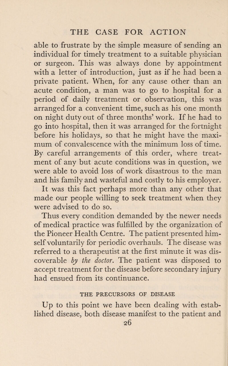 able to frustrate by the simple measure of sending an individual for timely treatment to a suitable physician or surgeon. This was always done by appointment with a letter of introduction, just as if he had been a private patient. When, for any cause other than an acute condition, a man was to go to hospital for a period of daily treatment or observation, this was arranged for a convenient time, such as his one month on night duty out of three months’ work. If he had to go into hospital, then it was arranged for the fortnight before his holidays, so that he might have the maxi¬ mum of convalescence with the minimum loss of time. By careful arrangements of this order, where treat¬ ment of any but acute conditions was in question, we were able to avoid loss of work disastrous to the man and his family and wasteful and costly to his employer. It was this fact perhaps more than any other that made our people willing to seek treatment when they were advised to do so. Thus every condition demanded by the newer needs of medical practice was fulfilled by the organization of the Pioneer Health Centre. The patient presented him¬ self voluntarily for periodic overhauls. The disease was referred to a therapeutist at the first minute it was dis¬ coverable by the doctor. The patient was disposed to accept treatment for the disease before secondary injury had ensued from its continuance. THE PRECURSORS OF DISEASE Up to this point we have been dealing with estab¬ lished disease, both disease manifest to the patient and