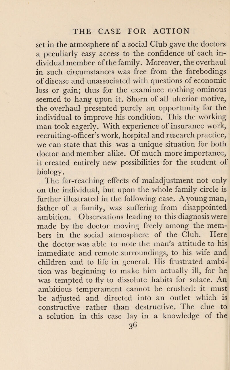 set in the atmosphere of a social Club gave the doctors a peculiarly easy access to the confidence of each in¬ dividual member of the family. Moreover, the overhaul in such circumstances was free from the forebodings of disease and unassociated with questions of economic loss or gain; thus for the examinee nothing ominous seemed to hang upon it. Shorn of all ulterior motive, the overhaul presented purely an opportunity for the individual to improve his condition. This the working man took eagerly. With experience of insurance work, recruiting-officer’s work, hospital and research practice, we can state that this was a unique situation for both doctor and member alike. Of much more importance, it created entirely new possibilities for the student of biology. The far-reaching effects of maladjustment not only on the individual, but upon the whole family circle is further illustrated in the following case. A young man, father of a family, was suffering from disappointed ambition. Observations leading to this diagnosis were made by the doctor moving freely among the mem¬ bers in the social atmosphere of the Club. Here the doctor was able to note the man’s attitude to his immediate and remote surroundings, to his wife and children and to life in general. His frustrated ambi¬ tion was beginning to make him actually ill, for he was tempted to fly to dissolute habits for solace. An ambitious temperament cannot be crushed: it must be adjusted and directed into an outlet which is constructive rather than destructive. The clue to a solution in this case lay in a knowledge of the