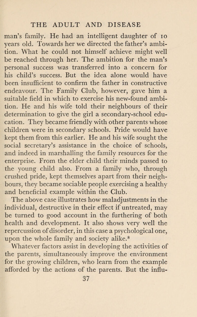 man’s family. He had an intelligent daughter of io years old. Towards her we directed the father’s ambi¬ tion. What he could not himself achieve might well be reached through her. The ambition for the man’s personal success was transferred into a concern for his child’s success. But the idea alone would have been insufficient to confirm the father in constructive endeavour. The Family Club, however, gave him a suitable field in which to exercise his new-found ambi¬ tion. He and his wife told their neighbours of their determination to give the girl a secondary-school edu¬ cation. They became friendly with other parents whose children were in secondary schools. Pride would have kept them from this earlier. He and his wife sought the social secretary’s assistance in the choice of schools, and indeed in marshalling the family resources for the enterprise. From the elder child their minds passed to the young child also. From a family who, through crushed pride, kept themselves apart from their neigh¬ bours, they became sociable people exercising a healthy and beneficial example within the Club. The above case illustrates how maladjustments in the individual, destructive in their effect if untreated, may be turned to good account in the furthering of both health and development. It also shows very well the repercussion of disorder, in this case a psychological one, upon the whole family and society alike.8 Whatever factors assist in developing the activities of the parents, simultaneously improve the environment for the growing children, who learn from the example afforded by the actions of the parents. But the influ-