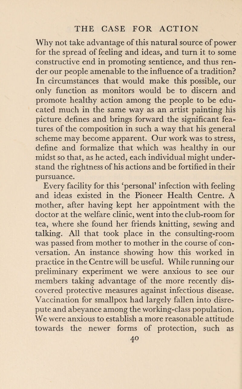 Why not take advantage of this natural source of power for the spread of feeling and ideas, and turn it to some constructive end in promoting sentience, and thus ren¬ der our people amenable to the influence of a tradition? In circumstances that would make this possible, our only function as monitors would be to discern and promote healthy action among the people to be edu¬ cated much in the same way as an artist painting his picture defines and brings forward the significant fea¬ tures of the composition in such a way that his general scheme may become apparent. Our work was to stress, define and formalize that which was healthy in our midst so that, as he acted, each individual might under¬ stand the rightness of his actions and be fortified in their pursuance. Every facility for this ‘personal’ infection with feeling and ideas existed in the Pioneer Health Centre. A mother, after having kept her appointment with the doctor at the welfare clinic, went into the club-room for tea, where she found her friends knitting, sewing and talking. All that took place in the consulting-room was passed from mother to mother in the course of con¬ versation. An instance showing how this worked in practice in the Centre will be useful. While running our preliminary experiment we were anxious to see our members taking advantage of the more recently dis¬ covered protective measures against infectious disease. Vaccination for smallpox had largely fallen into disre¬ pute and abeyance among the working-class population. We were anxious to establish a more reasonable attitude towards the newer forms of protection, such as 4°