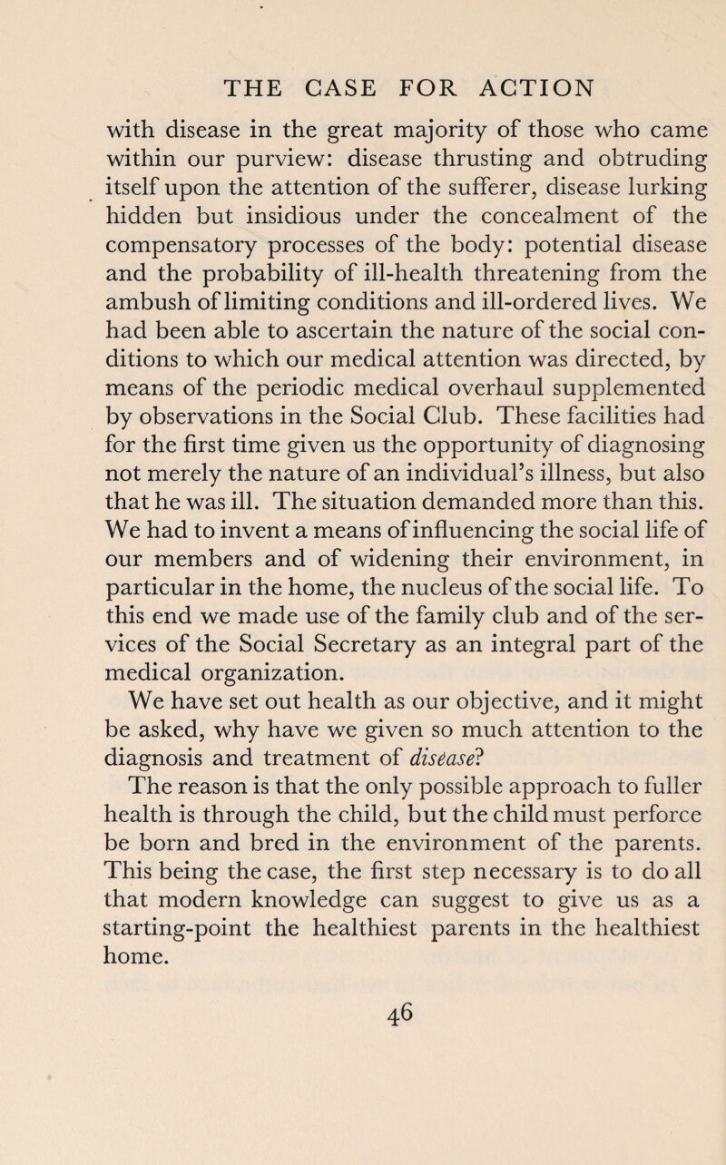 with disease in the great majority of those who came within our purview: disease thrusting and obtruding itself upon the attention of the sufferer, disease lurking hidden but insidious under the concealment of the compensatory processes of the body: potential disease and the probability of ill-health threatening from the ambush of limiting conditions and ill-ordered lives. We had been able to ascertain the nature of the social con¬ ditions to which our medical attention was directed, by means of the periodic medical overhaul supplemented by observations in the Social Club. These facilities had for the first time given us the opportunity of diagnosing not merely the nature of an individual’s illness, but also that he was ill. The situation demanded more than this. We had to invent a means of influencing the social life of our members and of widening their environment, in particular in the home, the nucleus of the social life. To this end we made use of the family club and of the ser¬ vices of the Social Secretary as an integral part of the medical organization. We have set out health as our objective, and it might be asked, why have we given so much attention to the diagnosis and treatment of disease? The reason is that the only possible approach to fuller health is through the child, but the child must perforce be born and bred in the environment of the parents. This being the case, the first step necessary is to do all that modern knowledge can suggest to give us as a starting-point the healthiest parents in the healthiest home.