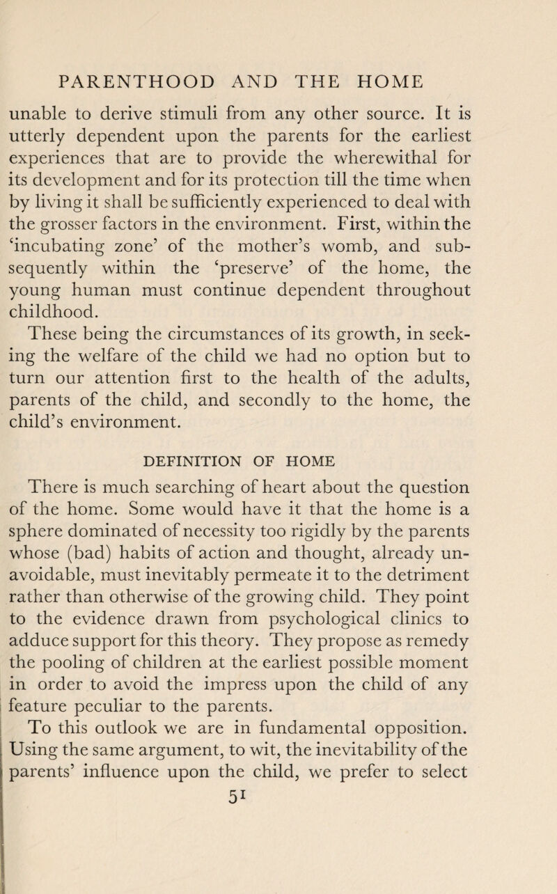 unable to derive stimuli from any other source. It is utterly dependent upon the parents for the earliest experiences that are to provide the wherewithal for its development and for its protection till the time when by living it shall be sufficiently experienced to deal with the grosser factors in the environment. First, within the ‘incubating zone’ of the mother’s womb, and sub¬ sequently within the ‘preserve’ of the home, the young human must continue dependent throughout childhood. These being the circumstances of its growth, in seek¬ ing the welfare of the child we had no option but to turn our attention first to the health of the adults, parents of the child, and secondly to the home, the child’s environment. DEFINITION OF HOME There is much searching of heart about the question of the home. Some would have it that the home is a sphere dominated of necessity too rigidly by the parents whose (bad) habits of action and thought, already un¬ avoidable, must inevitably permeate it to the detriment rather than otherwise of the growing child. They point to the evidence drawn from psychological clinics to adduce support for this theory. They propose as remedy the pooling of children at the earliest possible moment in order to avoid the impress upon the child of any feature peculiar to the parents. To this outlook we are in fundamental opposition. Using the same argument, to wit, the inevitability of the parents’ influence upon the child, we prefer to select