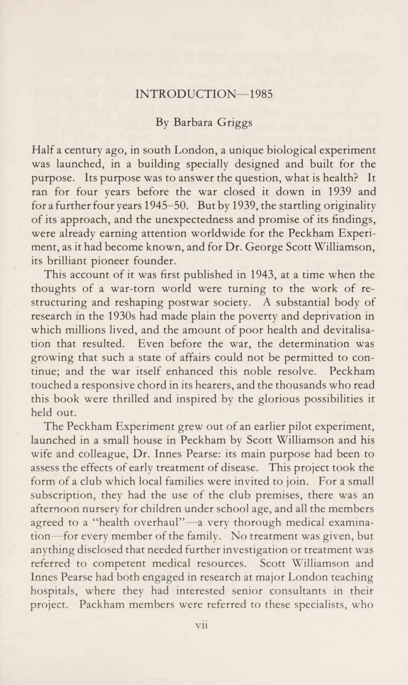 INTRODUCTION—1985 By Barbara Griggs Half a century ago, in south London, a unique biological experiment was launched, in a building specially designed and built for the purpose. Its purpose was to answer the question, what is health? It ran for four years before the war closed it down in 1939 and for a further four years 1945-50. But by 1939, the startling originality of its approach, and the unexpectedness and promise of its findings, were already earning attention worldwide for the Peckham Experi¬ ment, as it had become known, and for Dr. George Scott Williamson, its brilliant pioneer founder. This account of it was first published in 1943, at a time when the thoughts of a war-torn world were turning to the work of re¬ structuring and reshaping postwar society. A substantial body of research in the 1930s had made plain the poverty and deprivation in which millions lived, and the amount of poor health and devitalisa- tion that resulted. Even before the war, the determination was growing that such a state of affairs could not be permitted to con¬ tinue; and the war itself enhanced this noble resolve. Peckham touched a responsive chord in its hearers, and the thousands who read this book were thrilled and inspired by the glorious possibilities it held out. The Peckham Experiment grew out of an earlier pilot experiment, launched in a small house in Peckham by Scott Williamson and his wife and colleague, Dr. Innes Pearse: its main purpose had been to assess the effects of early treatment of disease. This project took the form of a club which local families were invited to join. For a small subscription, they had the use of the club premises, there was an afternoon nursery for children under school age, and all the members agreed to a “health overhaul”—a very thorough medical examina¬ tion—for every member of the family. No treatment was given, but anything disclosed that needed further investigation or treatment was referred to competent medical resources. Scott Williamson and Innes Pearse had both engaged in research at major London teaching hospitals, where they had interested senior consultants in their project. Packham members were referred to these specialists, who